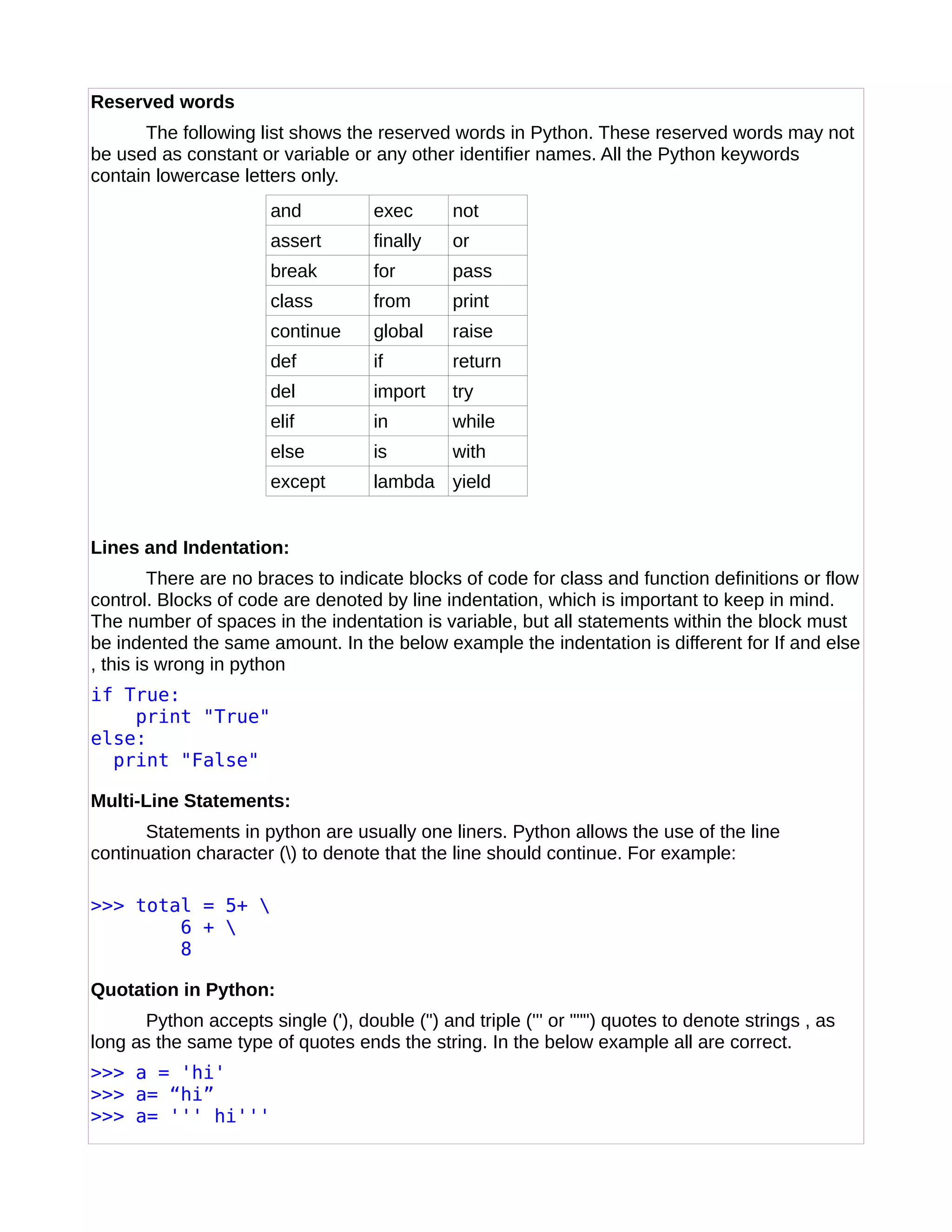 Reserved words
The following list shows the reserved words in Python. These reserved words may not
be used as constant or variable or any other identifier names. All the Python keywords
contain lowercase letters only.
and exec not
assert finally or
break for pass
class from print
continue global raise
def if return
del import try
elif in while
else is with
except lambda yield
Lines and Indentation:
There are no braces to indicate blocks of code for class and function definitions or flow
control. Blocks of code are denoted by line indentation, which is important to keep in mind.
The number of spaces in the indentation is variable, but all statements within the block must
be indented the same amount. In the below example the indentation is different for If and else
, this is wrong in python
if True:
print "True"
else:
print "False"
Multi-Line Statements:
Statements in python are usually one liners. Python allows the use of the line
continuation character () to denote that the line should continue. For example:
>>> total = 5+ 
6 + 
8
Quotation in Python:
Python accepts single ('), double (") and triple (''' or """) quotes to denote strings , as
long as the same type of quotes ends the string. In the below example all are correct.
>>> a = 'hi'
>>> a= “hi”
>>> a= ''' hi'''
 
