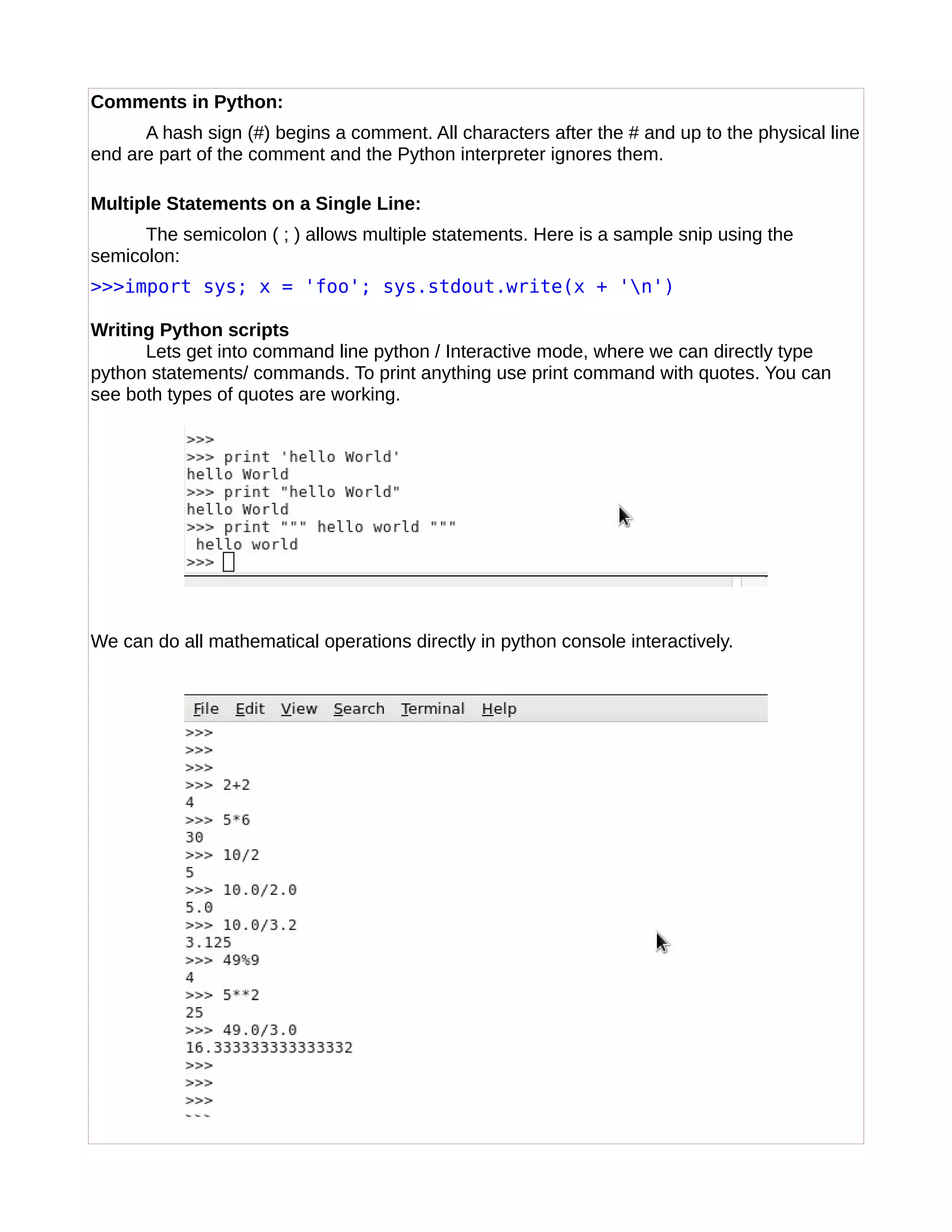 Comments in Python:
A hash sign (#) begins a comment. All characters after the # and up to the physical line
end are part of the comment and the Python interpreter ignores them.
Multiple Statements on a Single Line:
The semicolon ( ; ) allows multiple statements. Here is a sample snip using the
semicolon:
>>>import sys; x = 'foo'; sys.stdout.write(x + 'n')
Writing Python scripts
Lets get into command line python / Interactive mode, where we can directly type
python statements/ commands. To print anything use print command with quotes. You can
see both types of quotes are working.
We can do all mathematical operations directly in python console interactively.
 