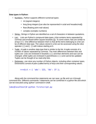 Data types in Python:
• Numbers : Python supports different numerical types:
• int (signed integers)
• long (long integers [can also be represented in octal and hexadecimal])
• float (floating point real values)
• complex (complex numbers)
• String : Strings in Python are identified as a set of characters in between quotations.
• List : Lists are Python's compound data types. A list contains items separated by
commas and enclosed within square brackets ([]). To some extent, lists are similar to
arrays in C. One difference between them is that all the items belonging to a list can
be of different data type. The values stored in a list can be accessed using the slice
operator ( [ ] and [ : ] ) with indexe starting at 0.
• Tuple : A tuple is another data type that is similar to the list. A tuple consists of a
number of values separated by commas. The main differences between lists and
tuples are: Lists are enclosed in brackets ( [ ] ) and their elements and size can be
changed, while tuples are enclosed in parentheses ( ( ) ) and cannot be updated.
Tuples can be thought of as read-only lists.
• Dictionary : can store any number of Python objects, including other container types.
Dictionaries consist of pairs (called items) of keys and their corresponding values.
>>>dict = { 'abc': 123, 'bb': 37 };
Along with the command line statements we can save .py file and run it through
command line. Different commands / statements can be combined in a python file and which
can be executed using 'python' command in shell.
[abc@localhost]# python firstscript.py
 