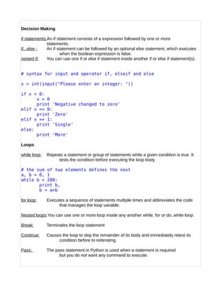 Decision Making
if statements:An if statement consists of a expression followed by one or more
statements.
if...else : An if statement can be followed by an optional else statement, which executes
when the boolean expression is false.
nested if: You can use one if or else if statement inside another if or else if statement(s).
# syntax for input and operator if, elseif and else
x = int(input("Please enter an integer: "))
if x < 0:
x = 0
print 'Negative changed to zero'
elif x == 0:
print 'Zero'
elif x == 1:
print 'Single'
else:
print 'More'
Loops
while loop: Repeats a statement or group of statements while a given condition is true. It
tests the condition before executing the loop body.
# the sum of two elements defines the next
a, b = 0, 1
while b < 200:
print b,
b = a+b
for loop: Executes a sequence of statements multiple times and abbreviates the code
that manages the loop variable.
Nested loops:You can use one or more loop inside any another while, for or do..while loop.
Break: Terminates the loop statement
Continue: Causes the loop to skip the remainder of its body and immediately retest its
condition before to reiterating.
Pass: The pass statement in Python is used when a statement is required
but you do not want any command to execute.
 