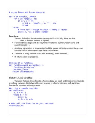# using loops and break operator
for n in range(2, 1000):
for x in range(2, n):
if n % x == 0:
print n, 'equals', x, '*', n/x
break
else:
# loop fell through without finding a factor
print n, 'is a prime number'
Functions:
You can define functions to create the required functionality. Here are few
rules to define a function in Python.
• Function blocks begin with the keyword def followed by the function name and
parentheses ( ( ) ).
• Any input parameters or arguments should be placed within these parentheses. we
can also define parameters inside these parentheses.
• The code in every function starts with a colon (:) and is indented.
• IT returns value [expression] .
#syntax of a function
def functionname( parameters ):
"function_docstring"
function_suite
return [expression]
Global vs. Local variables:
Variables that are defined inside a function body are local, and those defined outside
are global variables. Global variables can be used in other functions as well. Writing a
function for equiation wtith arguments
#Writing a sample function
def myfunc(n):
a, b = 0, 1
while b < n:
print b,
a, b = b, a+b
# Now call the function we just defined:
>>>myfunc(20)
 