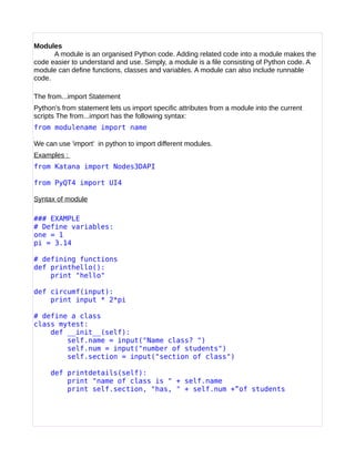 Modules
A module is an organised Python code. Adding related code into a module makes the
code easier to understand and use. Simply, a module is a file consisting of Python code. A
module can define functions, classes and variables. A module can also include runnable
code.
The from...import Statement
Python's from statement lets us import specific attributes from a module into the current
scripts The from...import has the following syntax:
from modulename import name
We can use 'import' in python to import different modules.
Examples :
from Katana import Nodes3DAPI
from PyQT4 import UI4
Syntax of module
### EXAMPLE
# Define variables:
one = 1
pi = 3.14
# defining functions
def printhello():
print "hello"
def circumf(input):
print input * 2*pi
# define a class
class mytest:
def __init__(self):
self.name = input("Name class? ")
self.num = input("number of students")
self.section = input("section of class")
def printdetails(self):
print "name of class is " + self.name
print self.section, "has, " + self.num +”of students
 