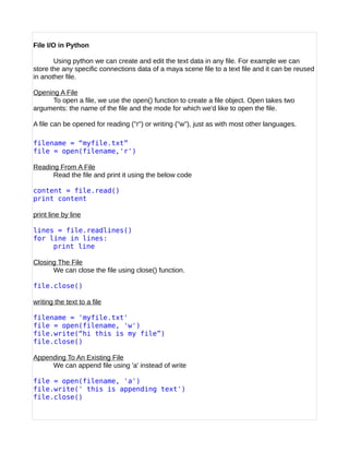 File I/O in Python
Using python we can create and edit the text data in any file. For example we can
store the any specific connections data of a maya scene file to a text file and it can be reused
in another file.
Opening A File
To open a file, we use the open() function to create a file object. Open takes two
arguments: the name of the file and the mode for which we'd like to open the file.
A file can be opened for reading ("r") or writing ("w"), just as with most other languages.
filename = “myfile.txt”
file = open(filename,'r')
Reading From A File
Read the file and print it using the below code
content = file.read()
print content
print line by line
lines = file.readlines()
for line in lines:
print line
Closing The File
We can close the file using close() function.
file.close()
writing the text to a file
filename = 'myfile.txt'
file = open(filename, 'w')
file.write(“hi this is my file”)
file.close()
Appending To An Existing File
We can append file using 'a' instead of write
file = open(filename, 'a')
file.write(' this is appending text')
file.close()
 