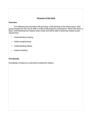 Structure of the book
Overview
The following documentation will give basic understanding of the below topics. After
going through this one can be able to script small programs using python. Which also gives a
basic understanding how Katana works inside and will be able to automate Katana as per
requirement.
• Understanding scripting
• Python-programming
• Understanding Katana
• Katana Scripting
Prerequisite
Knowledge of Katana to understand scripting for Katana
 