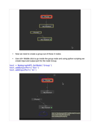 • Now we need to create a group out of these 4 nodes
• Use ctrl+ Middle click to go inside the group node and using python scripting we
create input and output port for the node Group.
test = NodegraphAPI.GetNode('Group')
test.addOutputPort('Out')
test.addInputPort('In')
 
