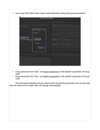 • now using Shift select both merge node parameters along with group parameters
• Copy parameter from 'ML0', and paste expression to 'ML0Switch' parameter of Group
node
• Copy parameter from 'ML1', and paste expression to 'ML1Switch' parameter of Group
node
This will set link between the two values and if we edit the parameter from Group node
then the value of the merge node will change automatically.
 