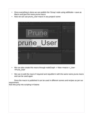 • Once everything is done we can publish the 'Group' node using editNode-> save as
Macro and give the name prune.macro
• Now we can use prune_User macro in any project/ scene
• We can also create this macro through nodeGraph -> New->macro->_User-
>Prune_User
• We can re-edit the macro if required and republish it with the same name prune.macro
and can be used again
Once the macro is published it can be used in different scenes and recipes as per our
requirement.
Now lets jump into scripting in Katana
 