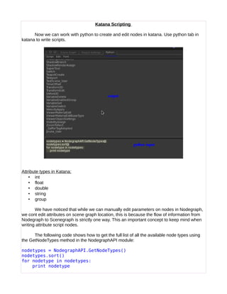 Katana Scripting
Now we can work with python to create and edit nodes in katana. Use python tab in
katana to write scripts.
Attribute types in Katana:
• int
• float
• double
• string
• group
We have noticed that while we can manually edit parameters on nodes in Nodegraph,
we cont edit attributes on scene graph location, this is because the flow of information from
Nodegraph to Scenegraph is strictly one way. This an important concept to keep mind when
writing attribute script nodes.
The following code shows how to get the full list of all the available node types using
the GetNodeTypes method in the NodegraphAPI module:
nodetypes = NodegraphAPI.GetNodeTypes()
nodetypes.sort()
for nodetype in nodetypes:
print nodetype
 
