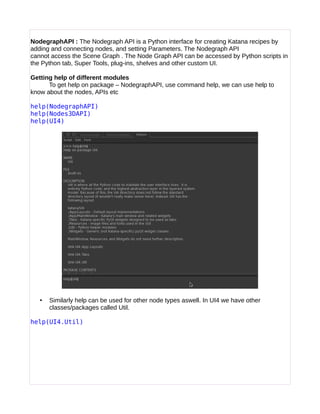 NodegraphAPI : The Nodegraph API is a Python interface for creating Katana recipes by
adding and connecting nodes, and setting Parameters. The Nodegraph API
cannot access the Scene Graph . The Node Graph API can be accessed by Python scripts in
the Python tab, Super Tools, plug-ins, shelves and other custom UI.
Getting help of different modules
To get help on package – NodegraphAPI, use command help, we can use help to
know about the nodes, APIs etc
help(NodegraphAPI)
help(Nodes3DAPI)
help(UI4)
• Similarly help can be used for other node types aswell. In UI4 we have other
classes/packages called Util.
help(UI4.Util)
 