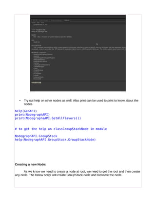 • Try out help on other nodes as well. Also print can be used to print to know about the
nodes
help(GeoAPI)
print(NodegraphAPI)
print(NodegraphaAPI.GetAllFlavors())
# to get the help on classGroupStackNode in module
NodegraphAPI.GroupStack
help(NodegraphAPI.GroupStack.GroupStackNode)
Creating a new Node:
As we know we need to create a node at root, we need to get the root and then create
any node. The below script will create GroupStack node and Rename the node.
 