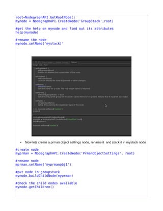 root=NodegraphAPI.GetRootNode()
mynode = NodegraphAPI.CreateNode('GroupStack',root)
#get the help on mynode and find out its attributes
help(mynode)
#rename the node
mynode.setName('mystack)'
• Now lets create a prman object settings node, rename it and stack it in mystack node
#create node
myprman = NodegraphAPI.CreateNode('PrmanObjectSettings', root)
#rename node
mprman.setName('myprmanobj1')
#put node in groupstack
mynode.buildChildNode(myprman)
#check the child nodes available
mynode.getChildren()
 