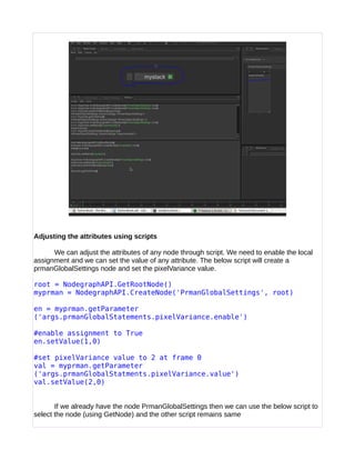 Adjusting the attributes using scripts
We can adjust the attributes of any node through script. We need to enable the local
assignment and we can set the value of any attribute. The below script will create a
prmanGlobalSettings node and set the pixelVariance value.
root = NodegraphAPI.GetRootNode()
myprman = NodegraphAPI.CreateNode('PrmanGlobalSettings', root)
en = myprman.getParameter
('args.prmanGlobalStatements.pixelVariance.enable')
#enable assignment to True
en.setValue(1,0)
#set pixelVariance value to 2 at frame 0
val = myprman.getParameter
('args.prmanGlobalStatments.pixelVariance.value')
val.setValue(2,0)
If we already have the node PrmanGlobalSettings then we can use the below script to
select the node (using GetNode) and the other script remains same
 