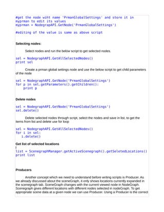 #get the node wiht name 'PrmanGlobalSettings' and store it in
myprman to edit its values
myprman = NodegrapAPI.GetNode('PrmanGlobalSettings')
#editing of the value is same as above script
Selecting nodes:
Select nodes and run the below script to get selected nodes.
sel = NodegraphAPI.GetAllSelectedNodes()
print sel
Create a prman global settings node and use the below script to get child parameters
of the node
sel = NodegraphAPI.GetNode('PrmanGlobalSettings')
for p in sel.getParameters().getChildren():
print p
Delete nodes
sel = NodegraphAPI.GetNode('PrmanGlobalSettings')
sel.delete()
Delete selected nodes through script, select the nodes and save in list, to get the
items from list and delete use for loop
sel = NodegraphAPI.GetAllSelectedNodes()
for i in sel:
i.delete()
Get list of selected locations
l
list = ScenegraphManager.getActiveScenegraph().getSeletedLocations()
print list
Producers
Another concept which we need to understand before writing scripts is Producer. As
we already discussed about the sceneGraph, it only shows locations currently expanded in
the scenegraph tab. SceneGraph changes with the current viewed node in NodeGraph.
Scenegraph gives different locations with different nodes selected in nodeGraph. To get
appropriate scene data at a given node we can use Producer. Using a Producer is the correct
 