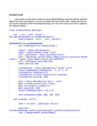 Example Script
Lets create a script which creates an prmanObjectSettings node and add the selected
objects from the scene graph. In UI we can define the name of the node . Along with this we
can set the attributes of the PrmanObjectSettings. For now if the node exists then it replaces
the selected objects
class Example(QtGui.QDialog):
def __init__(self, parent =
UI4.App.MainWindow.CurrentMainWindow()):
super(Example, self).__init__(parent)
#########UI Design###########
self.setWindowTitle('ObjSettings')
layout = QtGui.QGridLayout()
label = QtGui.QLabel("name",self)
self._labelInput = QtGui.QLineEdit(self)
self._labelInput.setText(QtGui.QApplication.translate("MainW
indow","",None, QtGui.QApplication.UnicodeUTF8))
self._labelInput.move(100,150)
label.move(20,150)
createButton = QtGui.QPushButton("create",self)
layout.addWidget(createButton , 3, 0, 1, 2)
createButton.setDefault(1)
createButton.clicked.connect(self.prmanobj)
createButton.move(30, 200)
qbtn = QtGui.QPushButton('Quit', self)
qbtn.clicked.connect(self.close)
qbtn.resize(qbtn.sizeHint())
qbtn.move(120, 200)
layout.addWidget(qbtn, 4,0,1,2)
self.setGeometry(500, 300, 350, 350)
def prmanobj (self):
name = str(self._labelInput.text())
selected =
ScenegraphManager.getActiveScenegraph().getSelectedLocations()
root = NodegraphAPI.GetRootNode()
 