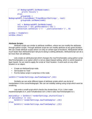 if NodegraphAPI.GetNode(name):
print('Exists')
else:
groupnode =
NodegraphAPI.CreateNode('PrmanObjectSettings', root)
groupnode.setName(name)
sel = NodegraphAPI.GetNode(name)
selection = sel.getParameter('CEL')
selection.setValue('('+' '.join(selected)+')', 0)
window = Example()
window.show()
Attribute Scripts:
Attribute scripts are similar to attribute modifiers, where we can modify the attributes
through python scripts. Through attribute script we can modify attribute at any given location.
We can create attribute scripts which run only on certain type of locations. AttributeSet will be
much faster than AttributeScript if all you're doing is setting attributes. AttributeScript can do a
lot more than set attributes.
Lets create an attributescript which changes the maxTimeSamples using python script.
MaxTimeSamples is an option which is not an object based setting, which is scene based or
layer based. So we need to apply the script at '/root' location. It wont work on any other
location or on object.
• Create an AttributeScript node.
• Set location to '/root'
• Put the below script in script box in the node.
setAttr(“renderSettings.maxTimeSamples”,[4])
Similarly we can write different types of attribute scripts which can do lot of
manipulation in the scene/Nodegraph. We can set visibility setting using script which wont be
rendering.
Lets write a small script which checks the shutterclose, if it is 1 then make
maxtimeSamples to 4, and if shutterclose isn't 1 then it sets maxTimeSamples to 1
motionblur = GetAttr('renderSettings.shutterClose')
if motionblur == [1]:
SetAttr('renderSettings.maxTimeSamples',[4])
else:
SetAttr('renderSettings.maxTimeSamples',[3])
 