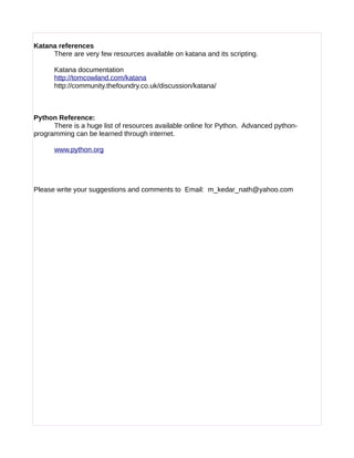 Katana references
There are very few resources available on katana and its scripting.
Katana documentation
http://tomcowland.com/katana
http://community.thefoundry.co.uk/discussion/katana/
Python Reference:
There is a huge list of resources available online for Python. Advanced python-
programming can be learned through internet.
www.python.org
Please write your suggestions and comments to Email: m_kedar_nath@yahoo.com
 