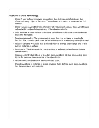 Overview of OOPs Terminology
• Class: A user-defined prototype for an object that defines a set of attributes that
characterize any object of the class. The attributes and methods, accessed via dot
notation.
• Class variable: A variable that is shared by all instances of a class. Class variables are
defined within a class but outside any of the class's methods.
• Data member: A class variable or instance variable that holds data associated with a
class and its objects.
• Function overloading: The assignment of more than one behavior to a particular
function. The operation performed varies by the types of objects (arguments) involved.
• Instance variable: A variable that is defined inside a method and belongs only to the
current instance of a class.
• Inheritance : The transfer of the characteristics of a class to other classes that are
derived from it.
• Instance: An individual object of a certain class. An object obj that belongs to a class
Circle, for example, is an instance of the class Circle.
• Instantiation : The creation of an instance of a class.
• Object : An object is instance of a data structure that's defined by its class. An object
has data members and methods.
 