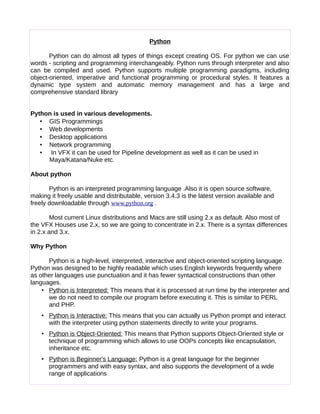 Python
Python can do almost all types of things except creating OS. For python we can use
words - scripting and programming interchangeably. Python runs through interpreter and also
can be compiled and used. Python supports multiple programming paradigms, including
object-oriented, imperative and functional programming or procedural styles. It features a
dynamic type system and automatic memory management and has a large and
comprehensive standard library
Python is used in various developments.
• GIS Programmings
• Web developments
• Desktop applications
• Network programming
• In VFX it can be used for Pipeline development as well as it can be used in
Maya/Katana/Nuke etc.
About python
Python is an interpreted programming language .Also it is open source software,
making it freely usable and distributable, version 3.4.3 is the latest version available and
freely downloadable through www.python.org .
Most current Linux distributions and Macs are still using 2.x as default. Also most of
the VFX Houses use 2.x, so we are going to concentrate in 2.x. There is a syntax differences
in 2.x and 3.x.
Why Python
Python is a high-level, interpreted, interactive and object-oriented scripting language.
Python was designed to be highly readable which uses English keywords frequently where
as other languages use punctuation and it has fewer syntactical constructions than other
languages.
• Python is Interpreted: This means that it is processed at run time by the interpreter and
we do not need to compile our program before executing it. This is similar to PERL
and PHP.
• Python is Interactive: This means that you can actually us Python prompt and interact
with the interpreter using python statements directly to write your programs.
• Python is Object-Oriented: This means that Python supports Object-Oriented style or
technique of programming which allows to use OOPs concepts like encapsulation,
inheritance etc.
• Python is Beginner's Language: Python is a great language for the beginner
programmers and with easy syntax, and also supports the development of a wide
range of applications
 