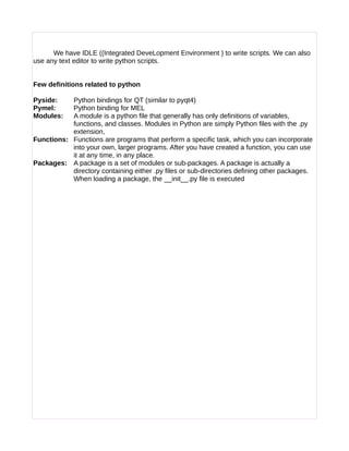 We have IDLE ((Integrated DeveLopment Environment ) to write scripts. We can also
use any text editor to write python scripts.
Few definitions related to python
Pyside: Python bindings for QT (similar to pyqt4)
Pymel: Python binding for MEL
Modules: A module is a python file that generally has only definitions of variables,
functions, and classes. Modules in Python are simply Python files with the .py
extension,
Functions: Functions are programs that perform a specific task, which you can incorporate
into your own, larger programs. After you have created a function, you can use
it at any time, in any place.
Packages: A package is a set of modules or sub-packages. A package is actually a
directory containing either .py files or sub-directories defining other packages.
When loading a package, the __init__.py file is executed
 