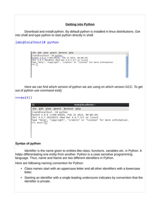 Getting into Python
Download and install python. By default python is installed in linux distributions. Get
into shell and type python to start python directly in shell.
[abc@localhost]# python
Here we can find which version of python we are using on which version GCC. To get
out of python use command exit()
>>>exit()
Syntax of python
Identifier is the name given to entities like class, functions, variables etc. in Python. It
helps differentiating one entity from another. Python is a case sensitive programming
language. Thus, name and Name are two different identifiers in Python.
Here are following naming convention for Python:
• Class names start with an uppercase letter and all other identifiers with a lowercase
letter.
• Starting an identifier with a single leading underscore indicates by convention that the
identifier is private.
 