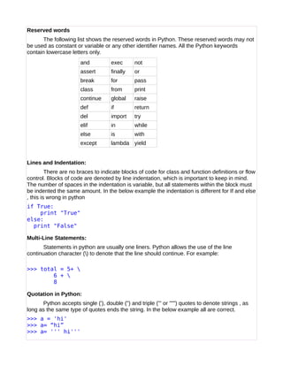 Reserved words
The following list shows the reserved words in Python. These reserved words may not
be used as constant or variable or any other identifier names. All the Python keywords
contain lowercase letters only.
and exec not
assert finally or
break for pass
class from print
continue global raise
def if return
del import try
elif in while
else is with
except lambda yield
Lines and Indentation:
There are no braces to indicate blocks of code for class and function definitions or flow
control. Blocks of code are denoted by line indentation, which is important to keep in mind.
The number of spaces in the indentation is variable, but all statements within the block must
be indented the same amount. In the below example the indentation is different for If and else
, this is wrong in python
if True:
print "True"
else:
print "False"
Multi-Line Statements:
Statements in python are usually one liners. Python allows the use of the line
continuation character () to denote that the line should continue. For example:
>>> total = 5+ 
6 + 
8
Quotation in Python:
Python accepts single ('), double (") and triple (''' or """) quotes to denote strings , as
long as the same type of quotes ends the string. In the below example all are correct.
>>> a = 'hi'
>>> a= “hi”
>>> a= ''' hi'''
 