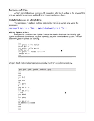 Comments in Python:
A hash sign (#) begins a comment. All characters after the # and up to the physical line
end are part of the comment and the Python interpreter ignores them.
Multiple Statements on a Single Line:
The semicolon ( ; ) allows multiple statements. Here is a sample snip using the
semicolon:
>>>import sys; x = 'foo'; sys.stdout.write(x + 'n')
Writing Python scripts
Lets get into command line python / Interactive mode, where we can directly type
python statements/ commands. To print anything use print command with quotes. You can
see both types of quotes are working.
We can do all mathematical operations directly in python console interactively.
 