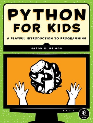 PYTHON
FOR KIDS
PYTHON
FOR KIDS
A Playful Introduction to Programming
J a s o n R . B r i g g s
Python is a powerful, expressive program-
ming language that’s easy to learn and fun to
use! But books about learning to program in
Python can be kind of dull, gray, and boring,
and that’s no fun for anyone.
Python for Kids brings Python to life and
brings you (and your parents) into the world of
programming. The ever-patient Jason R. Briggs
will guide you through the basics as you experi-
ment with unique (and often hilarious) example
programs that feature ravenous monsters, secret
agents, thieving ravens, and more. New terms
are defined; code is colored, dissected, and
explained; and quirky, full-color illustrations
keep things on the lighter side.
Chapters end with programming puzzles
designed to stretch your brain and strengthen
your understanding. By the end of the book
you’ll have programmed two complete games:
a clone of the famous Pong and “Mr. Stick Man
Races for the Exit”—a platform game with
jumps, animation, and much more.
As you strike out on your programming
adventure, you’ll learn how to:
M Use fundamental data structures like lists,
tuples, and maps
M Organize and reuse your code with func-
tions and modules
M Use control structures like loops and
conditional statements
M Draw shapes and patterns with Python’s
turtle module
M Create games, animations, and other
graphical wonders with tkinter
Why should serious adults have all the fun?
Python for Kids is your ticket into the amaz-
ing world of computer programming.
ABOUT THE AUTHOR
Jason R. Briggs has been a programmer since
the age of eight, when he first learned BASIC on
a Radio Shack TRS-80. He has written software
professionally as a developer and systems archi-
tect and served as Contributing Editor for Java
Developer’s Journal. His articles have appeared
in JavaWorld, ONJava, and ONLamp. Python
for Kids is his first book.
SHELVE
IN:
PROGRAMMING
LANGUAGES/PYTHON
www.nostarch.com
THE FINEST IN
GEEK ENTERTAINMENT™
For kids aged 10+ (and their parents)
real programming.
real easy.
REAL Programming.
REAL EASY.
$34.95 ($36.95 CDN)
Illustrations by Miran Lipovaca
P
Y
T
H
O
N
FO
R
K
I
D
S
B
r
i
g
g
s
P
Y
T
H
O
N
FO
R
K
I
D
S
 