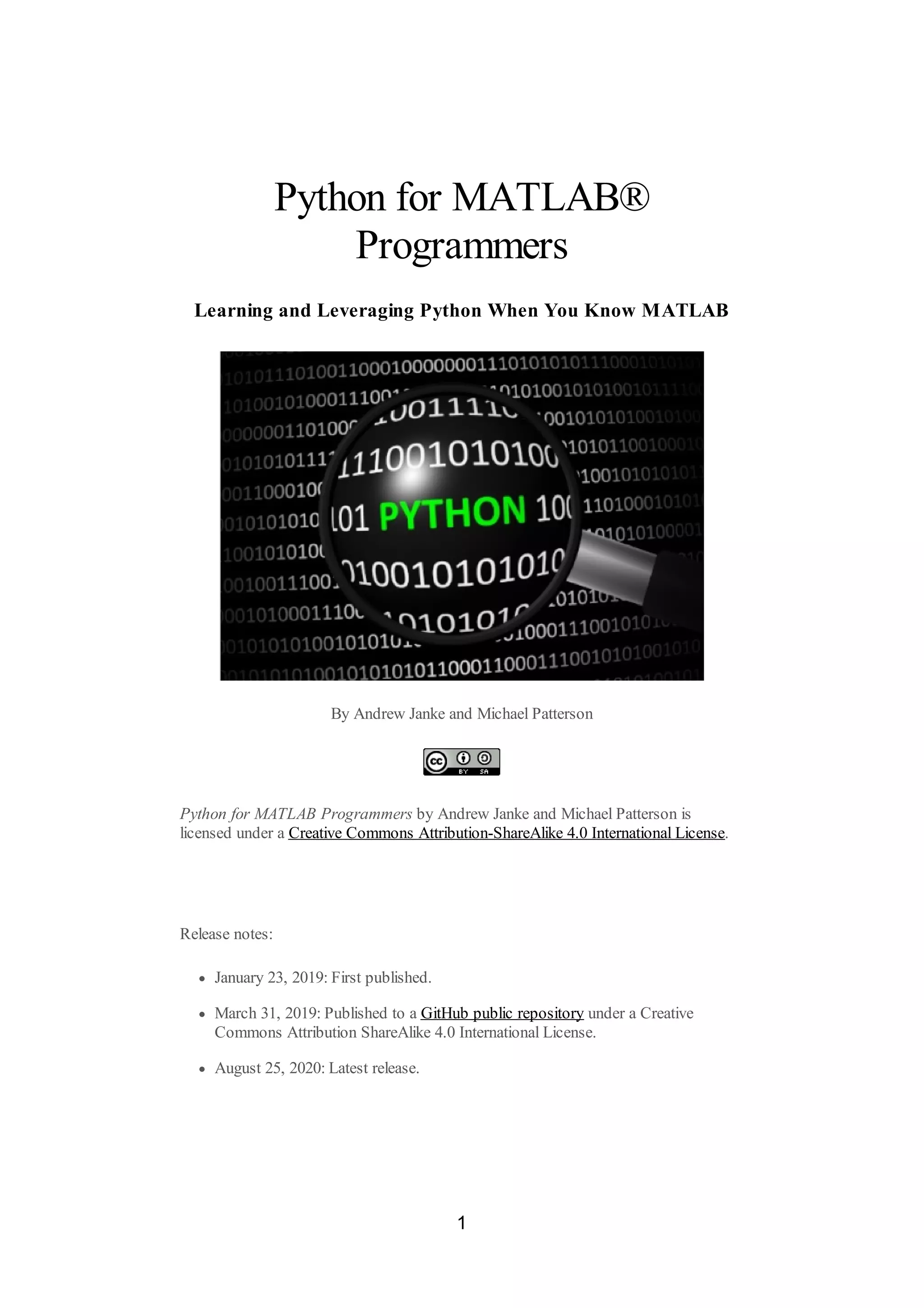 Python for MATLAB®
Programmers
Learning and Leveraging Python When You Know MATLAB
By Andrew Janke and Michael Patterson
Python for MATLAB Programmers by Andrew Janke and Michael Patterson is
licensed under a Creative Commons Attribution-ShareAlike 4.0 International License.
Release notes:
January 23, 2019: First published.
March 31, 2019: Published to a GitHub public repository under a Creative
Commons Attribution ShareAlike 4.0 International License.
August 25, 2020: Latest release.
1
 