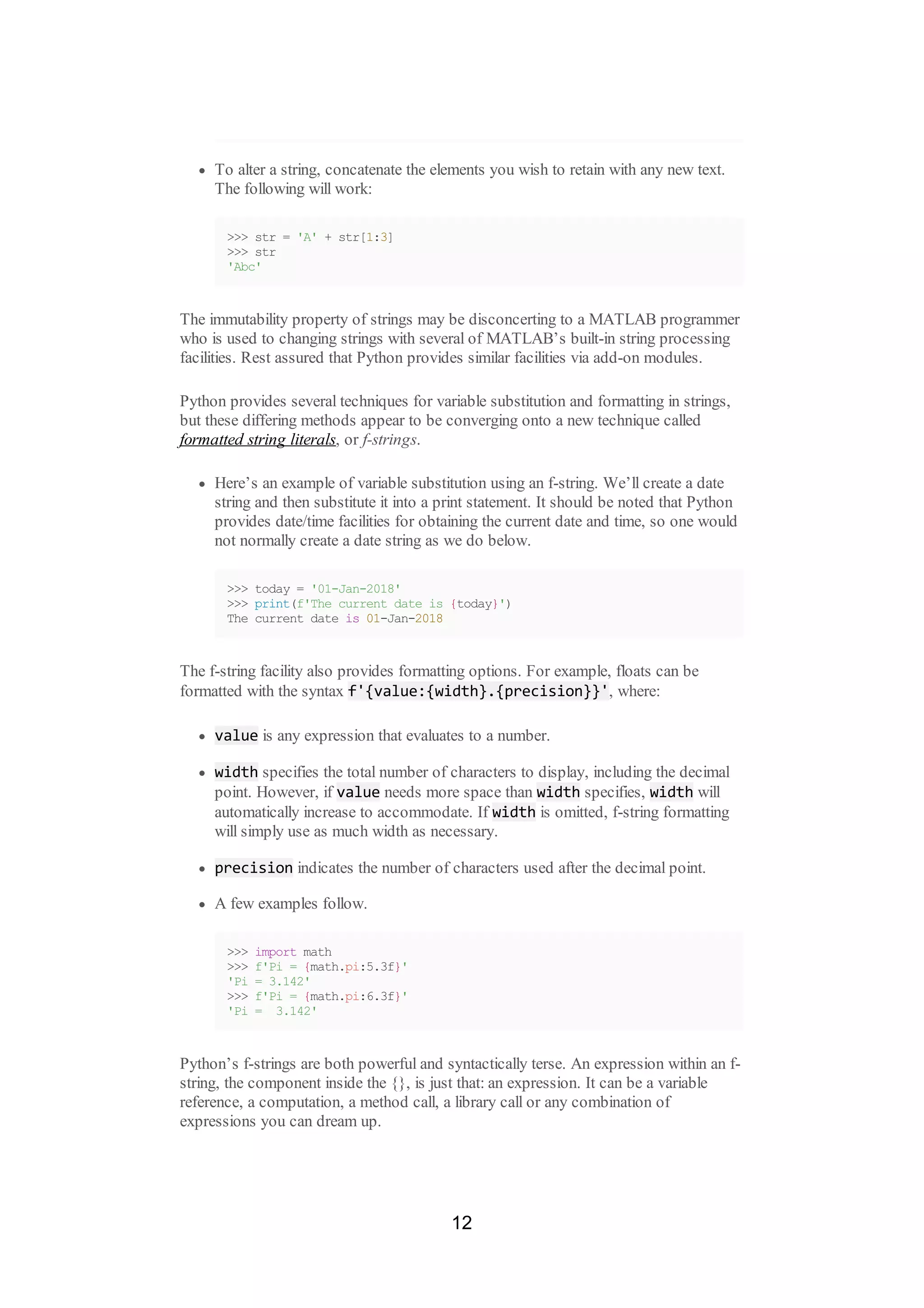 To alter a string, concatenate the elements you wish to retain with any new text.
The following will work:
>>> str = 'A' + str[1:3]
>>> str
'Abc'
The immutability property of strings may be disconcerting to a MATLAB programmer
who is used to changing strings with several of MATLAB’s built-in string processing
facilities. Rest assured that Python provides similar facilities via add-on modules.
Python provides several techniques for variable substitution and formatting in strings,
but these differing methods appear to be converging onto a new technique called
formatted string literals, or f-strings.
Here’s an example of variable substitution using an f-string. We’ll create a date
string and then substitute it into a print statement. It should be noted that Python
provides date/time facilities for obtaining the current date and time, so one would
not normally create a date string as we do below.
>>> today = '01-Jan-2018'
>>> print(f'The current date is {today}')
The current date is 01-Jan-2018
The f-string facility also provides formatting options. For example, floats can be
formatted with the syntax f'{value:{width}.{precision}}', where:
value is any expression that evaluates to a number.
width specifies the total number of characters to display, including the decimal
point. However, if value needs more space than width specifies, width will
automatically increase to accommodate. If width is omitted, f-string formatting
will simply use as much width as necessary.
precision indicates the number of characters used after the decimal point.
A few examples follow.
>>> import math
>>> f'Pi = {math.pi:5.3f}'
'Pi = 3.142'
>>> f'Pi = {math.pi:6.3f}'
'Pi = 3.142'
Python’s f-strings are both powerful and syntactically terse. An expression within an f-
string, the component inside the {}, is just that: an expression. It can be a variable
reference, a computation, a method call, a library call or any combination of
expressions you can dream up.
12
 