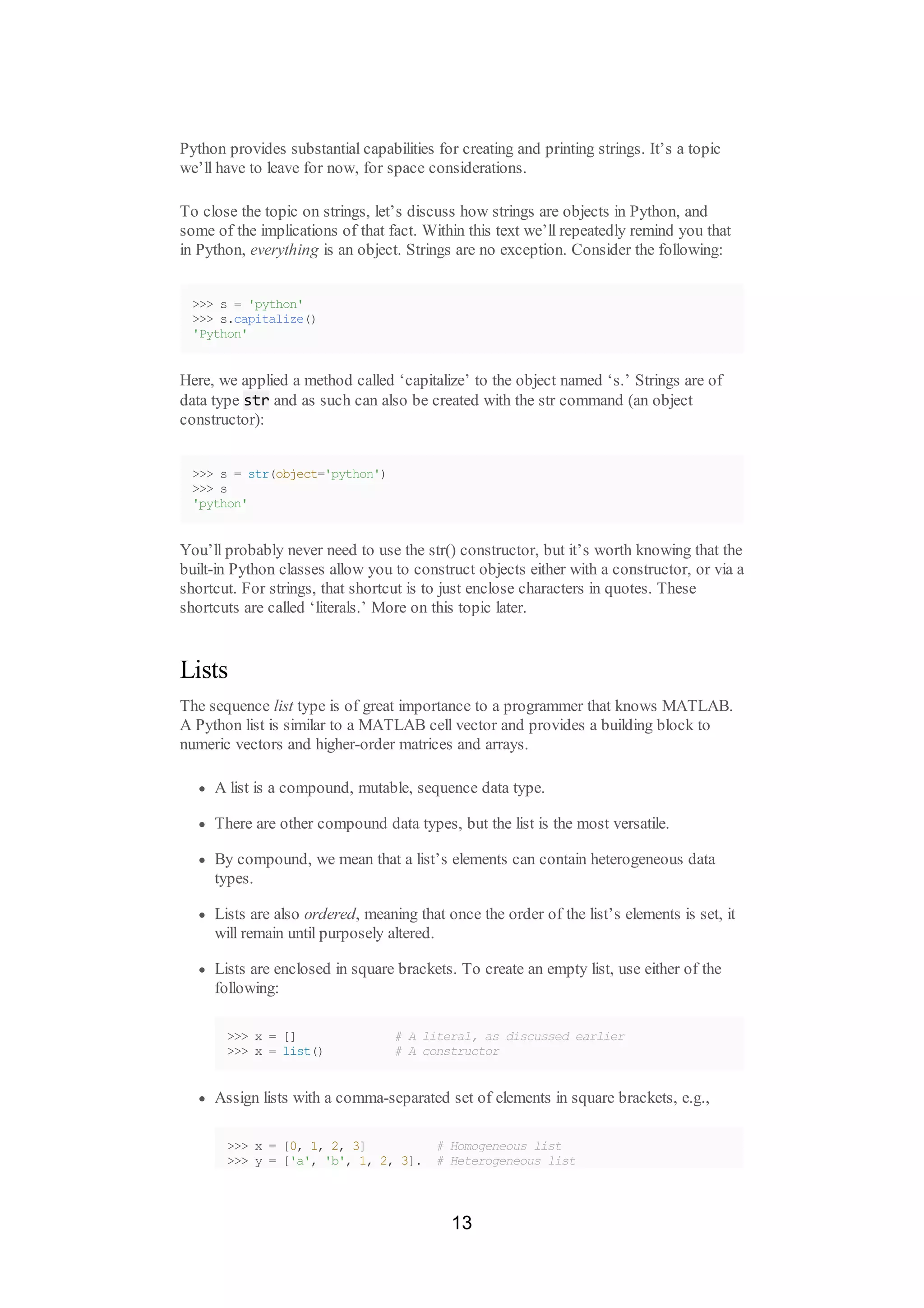 Python provides substantial capabilities for creating and printing strings. It’s a topic
we’ll have to leave for now, for space considerations.
To close the topic on strings, let’s discuss how strings are objects in Python, and
some of the implications of that fact. Within this text we’ll repeatedly remind you that
in Python, everything is an object. Strings are no exception. Consider the following:
>>> s = 'python'
>>> s.capitalize()
'Python'
Here, we applied a method called ‘capitalize’ to the object named ‘s.’ Strings are of
data type str and as such can also be created with the str command (an object
constructor):
>>> s = str(object='python')
>>> s
'python'
You’ll probably never need to use the str() constructor, but it’s worth knowing that the
built-in Python classes allow you to construct objects either with a constructor, or via a
shortcut. For strings, that shortcut is to just enclose characters in quotes. These
shortcuts are called ‘literals.’ More on this topic later.
Lists
The sequence list type is of great importance to a programmer that knows MATLAB.
A Python list is similar to a MATLAB cell vector and provides a building block to
numeric vectors and higher-order matrices and arrays.
A list is a compound, mutable, sequence data type.
There are other compound data types, but the list is the most versatile.
By compound, we mean that a list’s elements can contain heterogeneous data
types.
Lists are also ordered, meaning that once the order of the list’s elements is set, it
will remain until purposely altered.
Lists are enclosed in square brackets. To create an empty list, use either of the
following:
>>> x = [] # A literal, as discussed earlier
>>> x = list() # A constructor
Assign lists with a comma-separated set of elements in square brackets, e.g.,
>>> x = [0, 1, 2, 3] # Homogeneous list
>>> y = ['a', 'b', 1, 2, 3]. # Heterogeneous list
13
 