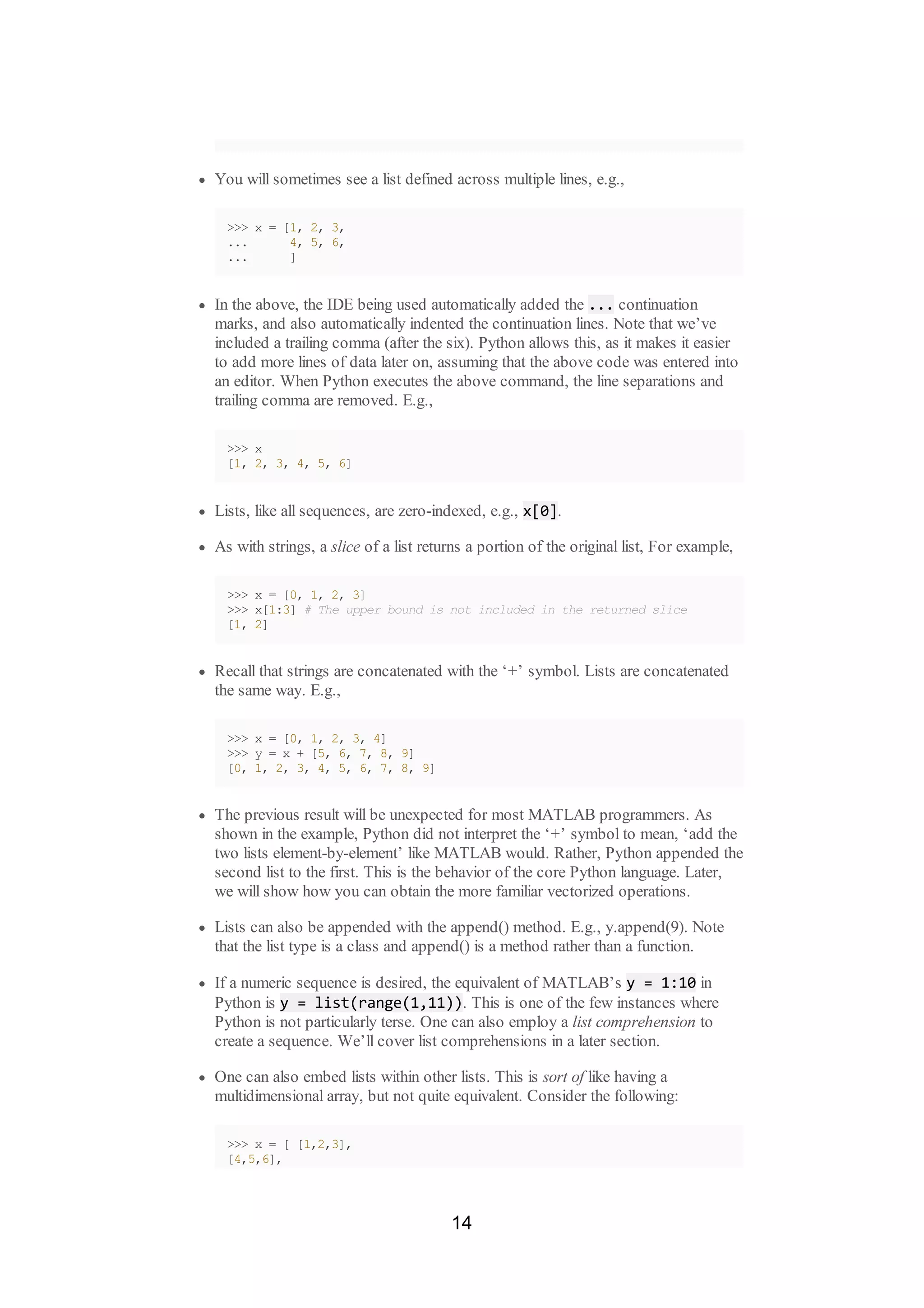 You will sometimes see a list defined across multiple lines, e.g.,
>>> x = [1, 2, 3,
... 4, 5, 6,
... ]
In the above, the IDE being used automatically added the ... continuation
marks, and also automatically indented the continuation lines. Note that we’ve
included a trailing comma (after the six). Python allows this, as it makes it easier
to add more lines of data later on, assuming that the above code was entered into
an editor. When Python executes the above command, the line separations and
trailing comma are removed. E.g.,
>>> x
[1, 2, 3, 4, 5, 6]
Lists, like all sequences, are zero-indexed, e.g., x[0].
As with strings, a slice of a list returns a portion of the original list, For example,
>>> x = [0, 1, 2, 3]
>>> x[1:3] # The upper bound is not included in the returned slice
[1, 2]
Recall that strings are concatenated with the ‘+’ symbol. Lists are concatenated
the same way. E.g.,
>>> x = [0, 1, 2, 3, 4]
>>> y = x + [5, 6, 7, 8, 9]
[0, 1, 2, 3, 4, 5, 6, 7, 8, 9]
The previous result will be unexpected for most MATLAB programmers. As
shown in the example, Python did not interpret the ‘+’ symbol to mean, ‘add the
two lists element-by-element’ like MATLAB would. Rather, Python appended the
second list to the first. This is the behavior of the core Python language. Later,
we will show how you can obtain the more familiar vectorized operations.
Lists can also be appended with the append() method. E.g., y.append(9). Note
that the list type is a class and append() is a method rather than a function.
If a numeric sequence is desired, the equivalent of MATLAB’s y = 1:10 in
Python is y = list(range(1,11)). This is one of the few instances where
Python is not particularly terse. One can also employ a list comprehension to
create a sequence. We’ll cover list comprehensions in a later section.
One can also embed lists within other lists. This is sort of like having a
multidimensional array, but not quite equivalent. Consider the following:
>>> x = [ [1,2,3],
[4,5,6],
14
 
