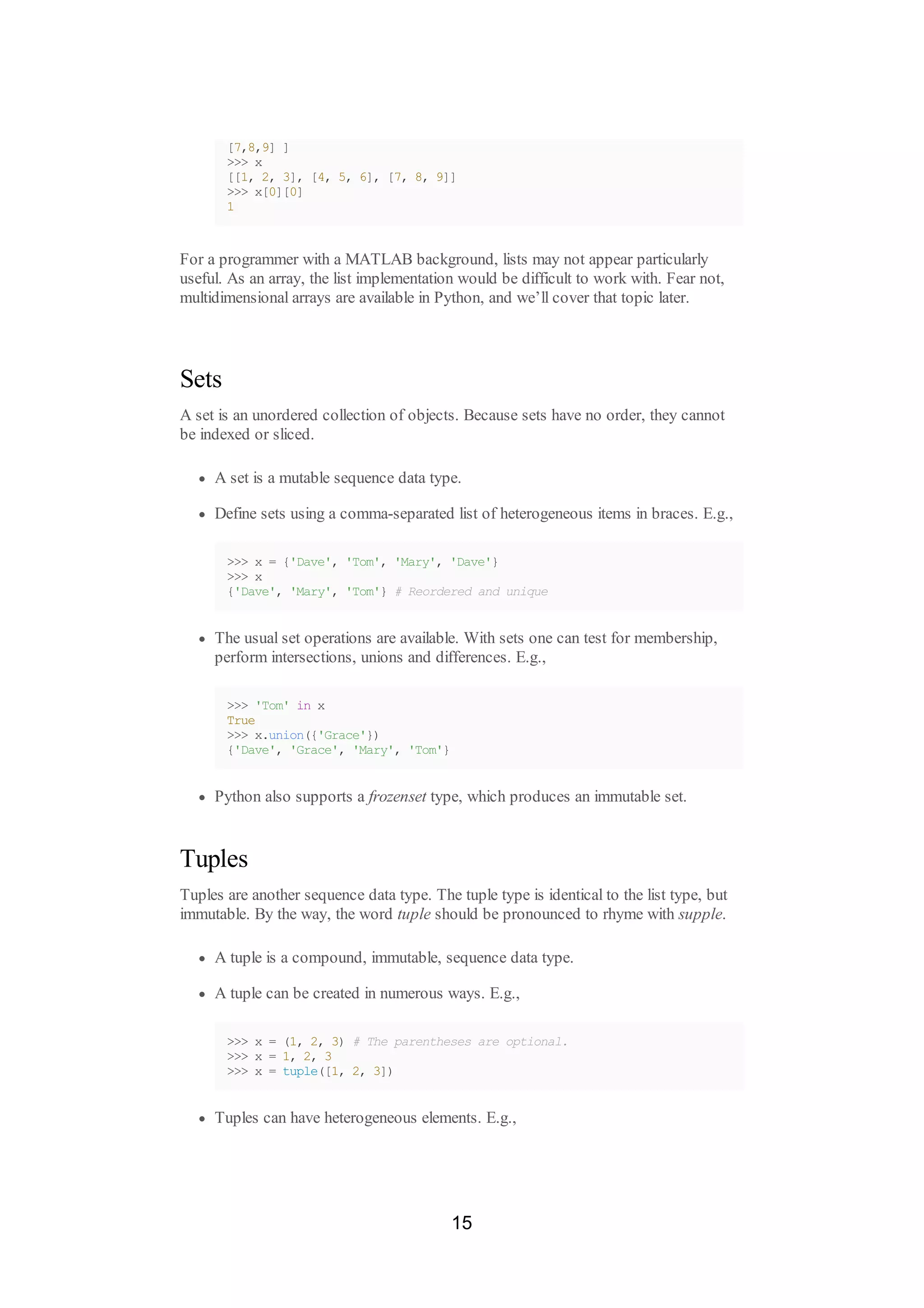 [7,8,9] ]
>>> x
[[1, 2, 3], [4, 5, 6], [7, 8, 9]]
>>> x[0][0]
1
For a programmer with a MATLAB background, lists may not appear particularly
useful. As an array, the list implementation would be difficult to work with. Fear not,
multidimensional arrays are available in Python, and we’ll cover that topic later.
Sets
A set is an unordered collection of objects. Because sets have no order, they cannot
be indexed or sliced.
A set is a mutable sequence data type.
Define sets using a comma-separated list of heterogeneous items in braces. E.g.,
>>> x = {'Dave', 'Tom', 'Mary', 'Dave'}
>>> x
{'Dave', 'Mary', 'Tom'} # Reordered and unique
The usual set operations are available. With sets one can test for membership,
perform intersections, unions and differences. E.g.,
>>> 'Tom' in x
True
>>> x.union({'Grace'})
{'Dave', 'Grace', 'Mary', 'Tom'}
Python also supports a frozenset type, which produces an immutable set.
Tuples
Tuples are another sequence data type. The tuple type is identical to the list type, but
immutable. By the way, the word tuple should be pronounced to rhyme with supple.
A tuple is a compound, immutable, sequence data type.
A tuple can be created in numerous ways. E.g.,
>>> x = (1, 2, 3) # The parentheses are optional.
>>> x = 1, 2, 3
>>> x = tuple([1, 2, 3])
Tuples can have heterogeneous elements. E.g.,
15
 
