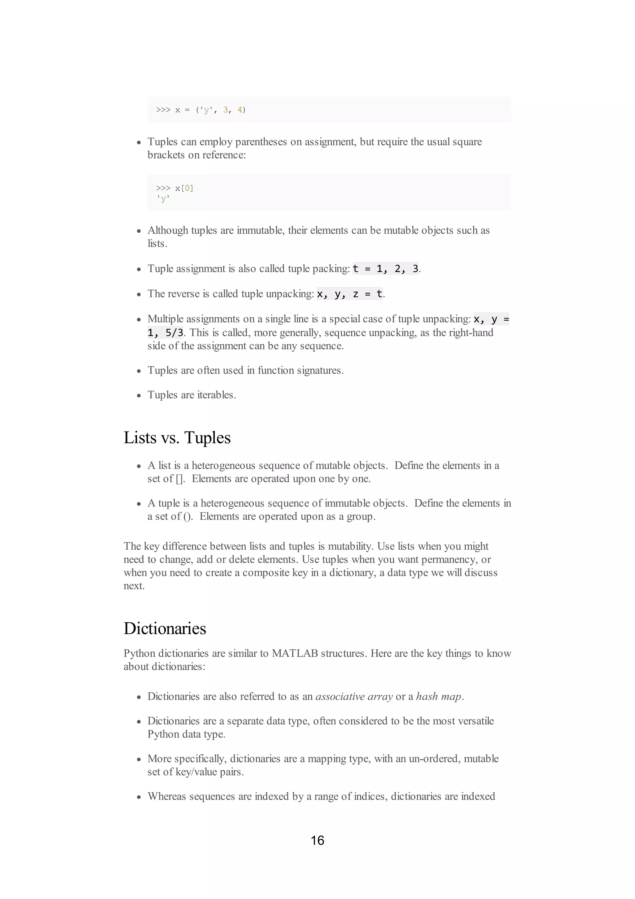 >>> x = ('y', 3, 4)
Tuples can employ parentheses on assignment, but require the usual square
brackets on reference:
>>> x[0]
'y'
Although tuples are immutable, their elements can be mutable objects such as
lists.
Tuple assignment is also called tuple packing: t = 1, 2, 3.
The reverse is called tuple unpacking: x, y, z = t.
Multiple assignments on a single line is a special case of tuple unpacking: x, y =
1, 5/3. This is called, more generally, sequence unpacking, as the right-hand
side of the assignment can be any sequence.
Tuples are often used in function signatures.
Tuples are iterables.
Lists vs. Tuples
A list is a heterogeneous sequence of mutable objects. Define the elements in a
set of []. Elements are operated upon one by one.
A tuple is a heterogeneous sequence of immutable objects. Define the elements in
a set of (). Elements are operated upon as a group.
The key difference between lists and tuples is mutability. Use lists when you might
need to change, add or delete elements. Use tuples when you want permanency, or
when you need to create a composite key in a dictionary, a data type we will discuss
next.
Dictionaries
Python dictionaries are similar to MATLAB structures. Here are the key things to know
about dictionaries:
Dictionaries are also referred to as an associative array or a hash map.
Dictionaries are a separate data type, often considered to be the most versatile
Python data type.
More specifically, dictionaries are a mapping type, with an un-ordered, mutable
set of key/value pairs.
Whereas sequences are indexed by a range of indices, dictionaries are indexed
16
 