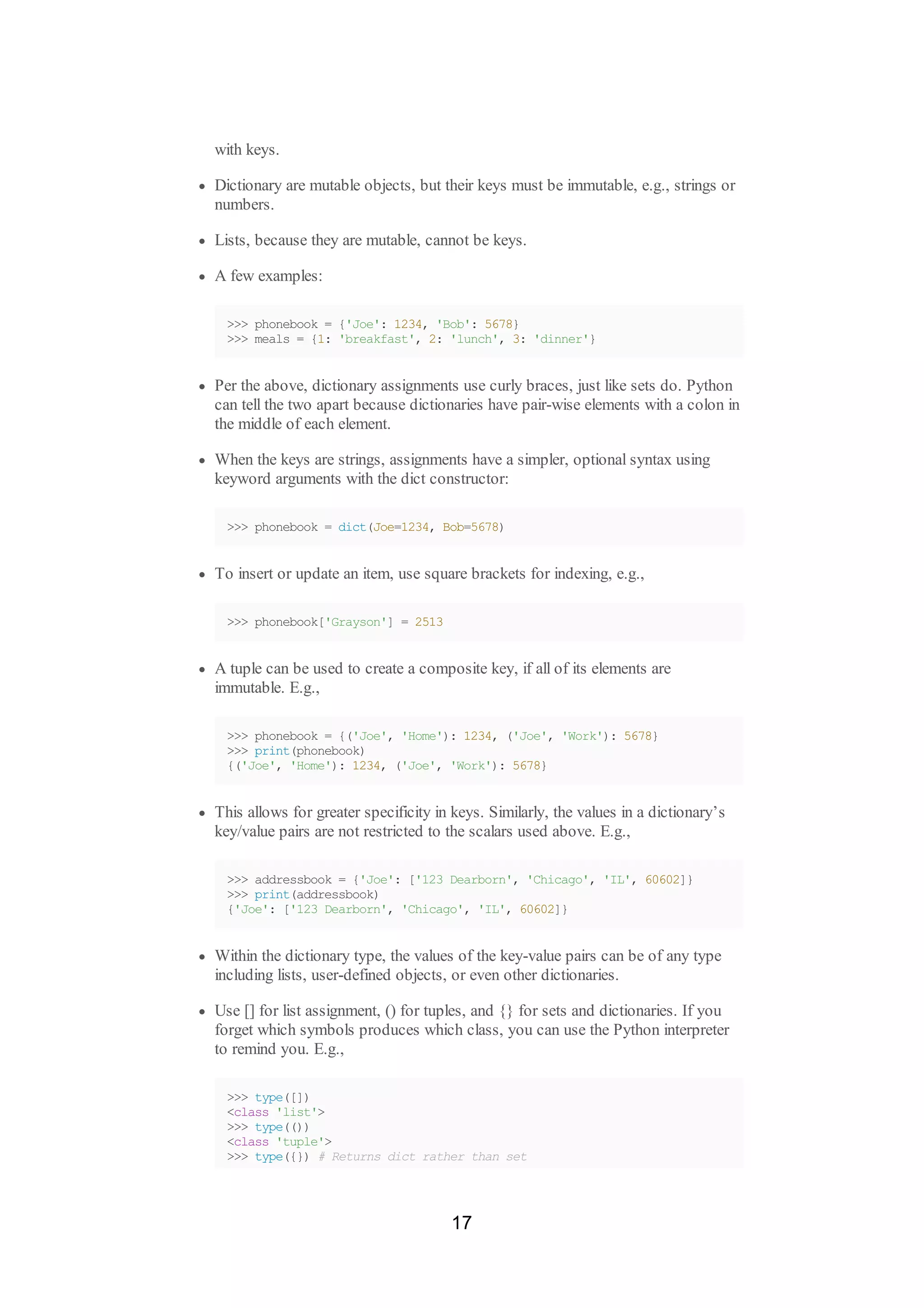 with keys.
Dictionary are mutable objects, but their keys must be immutable, e.g., strings or
numbers.
Lists, because they are mutable, cannot be keys.
A few examples:
>>> phonebook = {'Joe': 1234, 'Bob': 5678}
>>> meals = {1: 'breakfast', 2: 'lunch', 3: 'dinner'}
Per the above, dictionary assignments use curly braces, just like sets do. Python
can tell the two apart because dictionaries have pair-wise elements with a colon in
the middle of each element.
When the keys are strings, assignments have a simpler, optional syntax using
keyword arguments with the dict constructor:
>>> phonebook = dict(Joe=1234, Bob=5678)
To insert or update an item, use square brackets for indexing, e.g.,
>>> phonebook['Grayson'] = 2513
A tuple can be used to create a composite key, if all of its elements are
immutable. E.g.,
>>> phonebook = {('Joe', 'Home'): 1234, ('Joe', 'Work'): 5678}
>>> print(phonebook)
{('Joe', 'Home'): 1234, ('Joe', 'Work'): 5678}
This allows for greater specificity in keys. Similarly, the values in a dictionary’s
key/value pairs are not restricted to the scalars used above. E.g.,
>>> addressbook = {'Joe': ['123 Dearborn', 'Chicago', 'IL', 60602]}
>>> print(addressbook)
{'Joe': ['123 Dearborn', 'Chicago', 'IL', 60602]}
Within the dictionary type, the values of the key-value pairs can be of any type
including lists, user-defined objects, or even other dictionaries.
Use [] for list assignment, () for tuples, and {} for sets and dictionaries. If you
forget which symbols produces which class, you can use the Python interpreter
to remind you. E.g.,
>>> type([])
<class 'list'>
>>> type(())
<class 'tuple'>
>>> type({}) # Returns dict rather than set
17
 