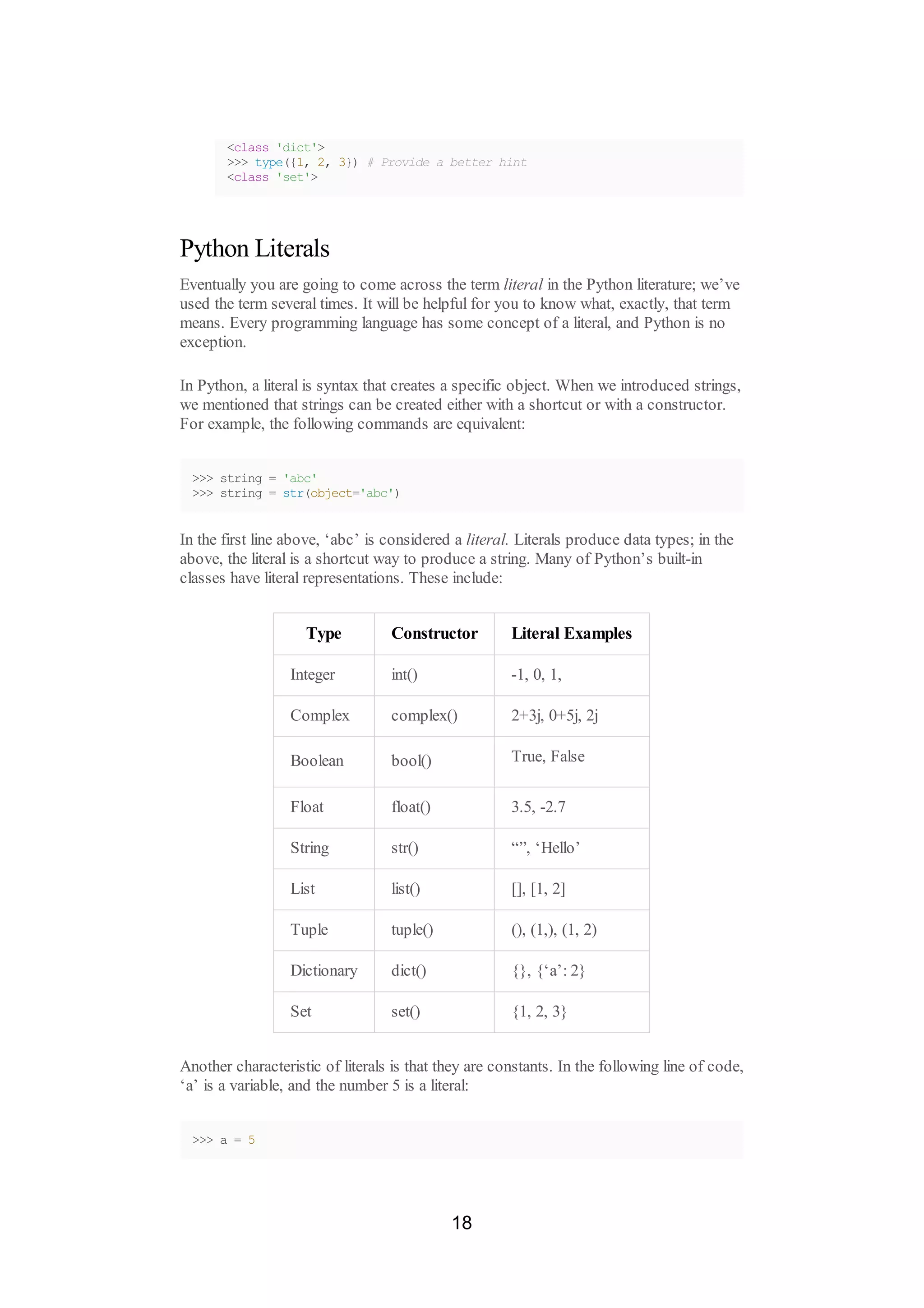 <class 'dict'>
>>> type({1, 2, 3}) # Provide a better hint
<class 'set'>
Python Literals
Eventually you are going to come across the term literal in the Python literature; we’ve
used the term several times. It will be helpful for you to know what, exactly, that term
means. Every programming language has some concept of a literal, and Python is no
exception.
In Python, a literal is syntax that creates a specific object. When we introduced strings,
we mentioned that strings can be created either with a shortcut or with a constructor.
For example, the following commands are equivalent:
>>> string = 'abc'
>>> string = str(object='abc')
In the first line above, ‘abc’ is considered a literal. Literals produce data types; in the
above, the literal is a shortcut way to produce a string. Many of Python’s built-in
classes have literal representations. These include:
Type Constructor Literal Examples
Integer int() -1, 0, 1,
Complex complex() 2+3j, 0+5j, 2j
Boolean bool() True, False
Float float() 3.5, -2.7
String str() “”, ‘Hello’
List list() [], [1, 2]
Tuple tuple() (), (1,), (1, 2)
Dictionary dict() {}, {‘a’: 2}
Set set() {1, 2, 3}
Another characteristic of literals is that they are constants. In the following line of code,
‘a’ is a variable, and the number 5 is a literal:
>>> a = 5
18
 