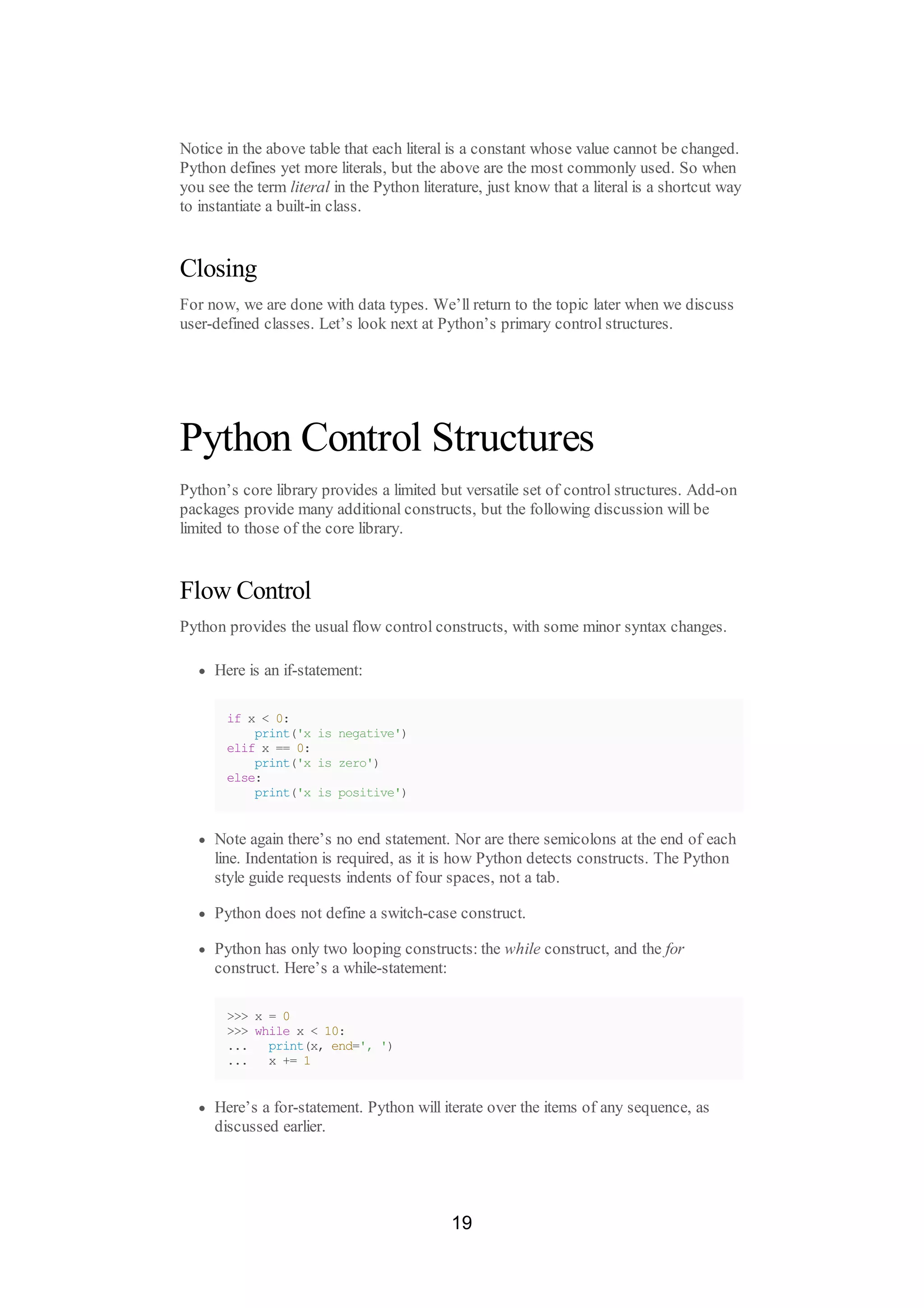 Notice in the above table that each literal is a constant whose value cannot be changed.
Python defines yet more literals, but the above are the most commonly used. So when
you see the term literal in the Python literature, just know that a literal is a shortcut way
to instantiate a built-in class.
Closing
For now, we are done with data types. We’ll return to the topic later when we discuss
user-defined classes. Let’s look next at Python’s primary control structures.
Python Control Structures
Python’s core library provides a limited but versatile set of control structures. Add-on
packages provide many additional constructs, but the following discussion will be
limited to those of the core library.
Flow Control
Python provides the usual flow control constructs, with some minor syntax changes.
Here is an if-statement:
if x < 0:
print('x is negative')
elif x == 0:
print('x is zero')
else:
print('x is positive')
Note again there’s no end statement. Nor are there semicolons at the end of each
line. Indentation is required, as it is how Python detects constructs. The Python
style guide requests indents of four spaces, not a tab.
Python does not define a switch-case construct.
Python has only two looping constructs: the while construct, and the for
construct. Here’s a while-statement:
>>> x = 0
>>> while x < 10:
... print(x, end=', ')
... x += 1
Here’s a for-statement. Python will iterate over the items of any sequence, as
discussed earlier.
19
 