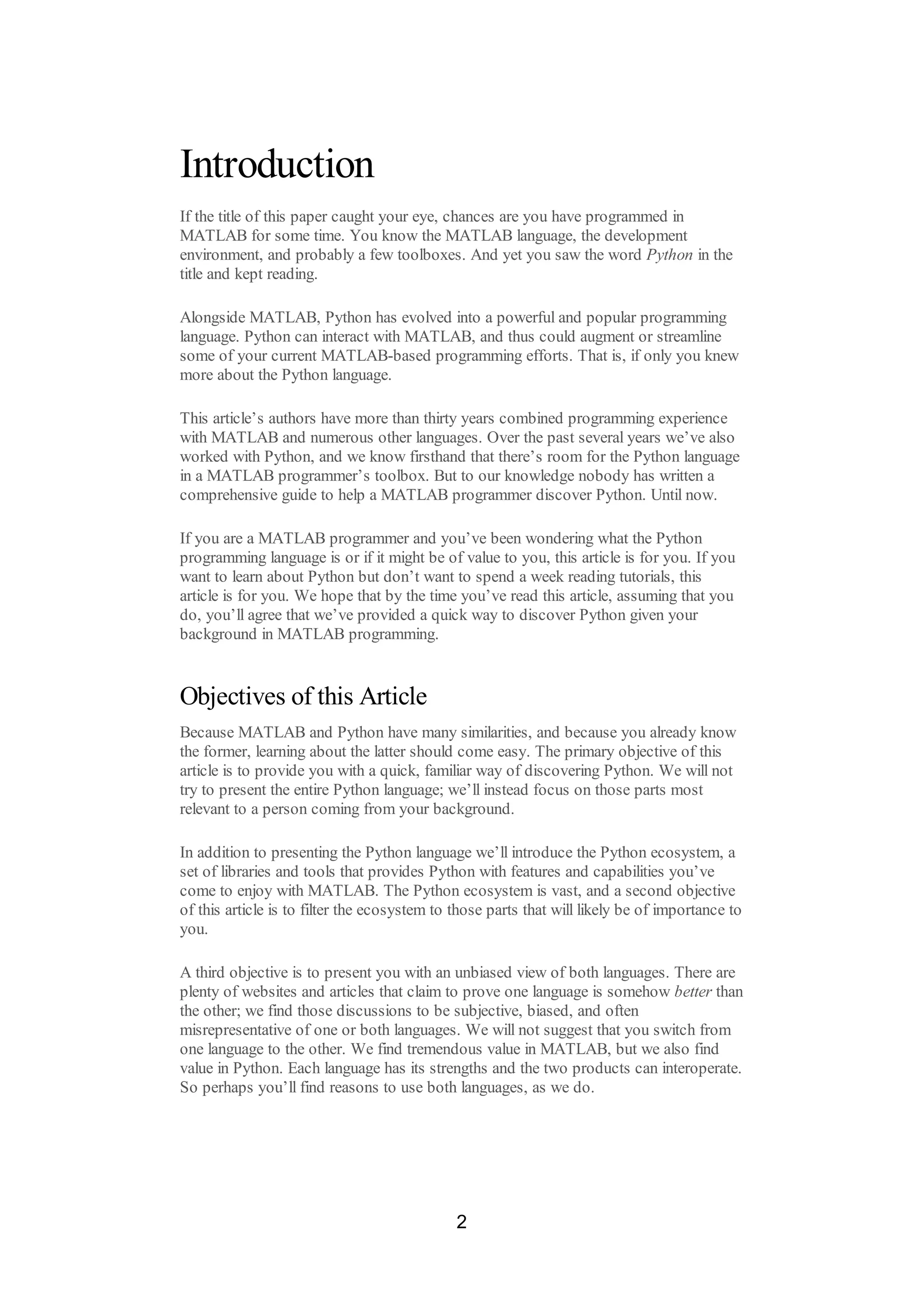 Introduction
If the title of this paper caught your eye, chances are you have programmed in
MATLAB for some time. You know the MATLAB language, the development
environment, and probably a few toolboxes. And yet you saw the word Python in the
title and kept reading.
Alongside MATLAB, Python has evolved into a powerful and popular programming
language. Python can interact with MATLAB, and thus could augment or streamline
some of your current MATLAB-based programming efforts. That is, if only you knew
more about the Python language.
This article’s authors have more than thirty years combined programming experience
with MATLAB and numerous other languages. Over the past several years we’ve also
worked with Python, and we know firsthand that there’s room for the Python language
in a MATLAB programmer’s toolbox. But to our knowledge nobody has written a
comprehensive guide to help a MATLAB programmer discover Python. Until now.
If you are a MATLAB programmer and you’ve been wondering what the Python
programming language is or if it might be of value to you, this article is for you. If you
want to learn about Python but don’t want to spend a week reading tutorials, this
article is for you. We hope that by the time you’ve read this article, assuming that you
do, you’ll agree that we’ve provided a quick way to discover Python given your
background in MATLAB programming.
Objectives of this Article
Because MATLAB and Python have many similarities, and because you already know
the former, learning about the latter should come easy. The primary objective of this
article is to provide you with a quick, familiar way of discovering Python. We will not
try to present the entire Python language; we’ll instead focus on those parts most
relevant to a person coming from your background.
In addition to presenting the Python language we’ll introduce the Python ecosystem, a
set of libraries and tools that provides Python with features and capabilities you’ve
come to enjoy with MATLAB. The Python ecosystem is vast, and a second objective
of this article is to filter the ecosystem to those parts that will likely be of importance to
you.
A third objective is to present you with an unbiased view of both languages. There are
plenty of websites and articles that claim to prove one language is somehow better than
the other; we find those discussions to be subjective, biased, and often
misrepresentative of one or both languages. We will not suggest that you switch from
one language to the other. We find tremendous value in MATLAB, but we also find
value in Python. Each language has its strengths and the two products can interoperate.
So perhaps you’ll find reasons to use both languages, as we do.
2
 