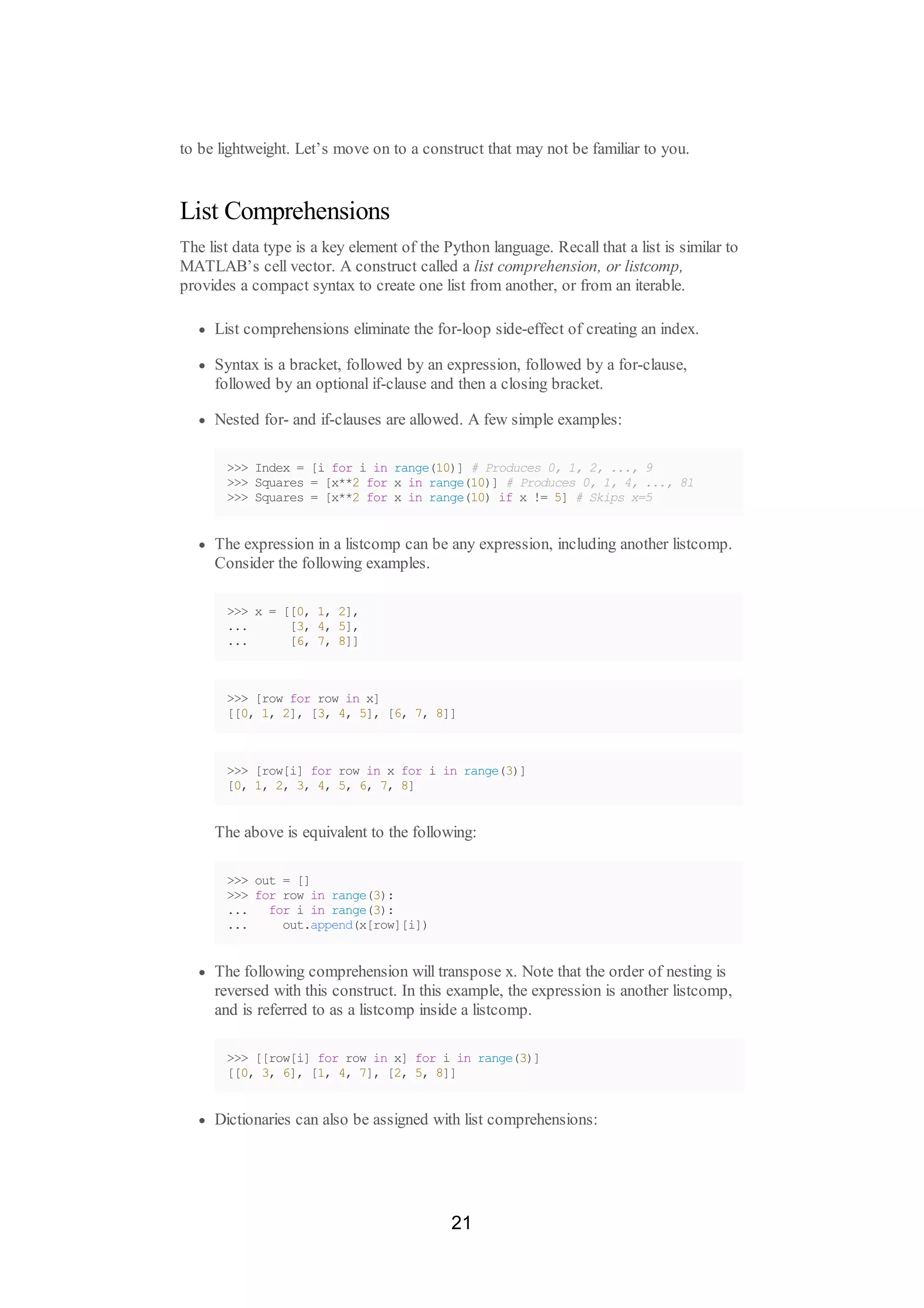 to be lightweight. Let’s move on to a construct that may not be familiar to you.
List Comprehensions
The list data type is a key element of the Python language. Recall that a list is similar to
MATLAB’s cell vector. A construct called a list comprehension, or listcomp,
provides a compact syntax to create one list from another, or from an iterable.
List comprehensions eliminate the for-loop side-effect of creating an index.
Syntax is a bracket, followed by an expression, followed by a for-clause,
followed by an optional if-clause and then a closing bracket.
Nested for- and if-clauses are allowed. A few simple examples:
>>> Index = [i for i in range(10)] # Produces 0, 1, 2, ..., 9
>>> Squares = [x**2 for x in range(10)] # Produces 0, 1, 4, ..., 81
>>> Squares = [x**2 for x in range(10) if x != 5] # Skips x=5
The expression in a listcomp can be any expression, including another listcomp.
Consider the following examples.
>>> x = [[0, 1, 2],
... [3, 4, 5],
... [6, 7, 8]]
>>> [row for row in x]
[[0, 1, 2], [3, 4, 5], [6, 7, 8]]
>>> [row[i] for row in x for i in range(3)]
[0, 1, 2, 3, 4, 5, 6, 7, 8]
The above is equivalent to the following:
>>> out = []
>>> for row in range(3):
... for i in range(3):
... out.append(x[row][i])
The following comprehension will transpose x. Note that the order of nesting is
reversed with this construct. In this example, the expression is another listcomp,
and is referred to as a listcomp inside a listcomp.
>>> [[row[i] for row in x] for i in range(3)]
[[0, 3, 6], [1, 4, 7], [2, 5, 8]]
Dictionaries can also be assigned with list comprehensions:
21
 