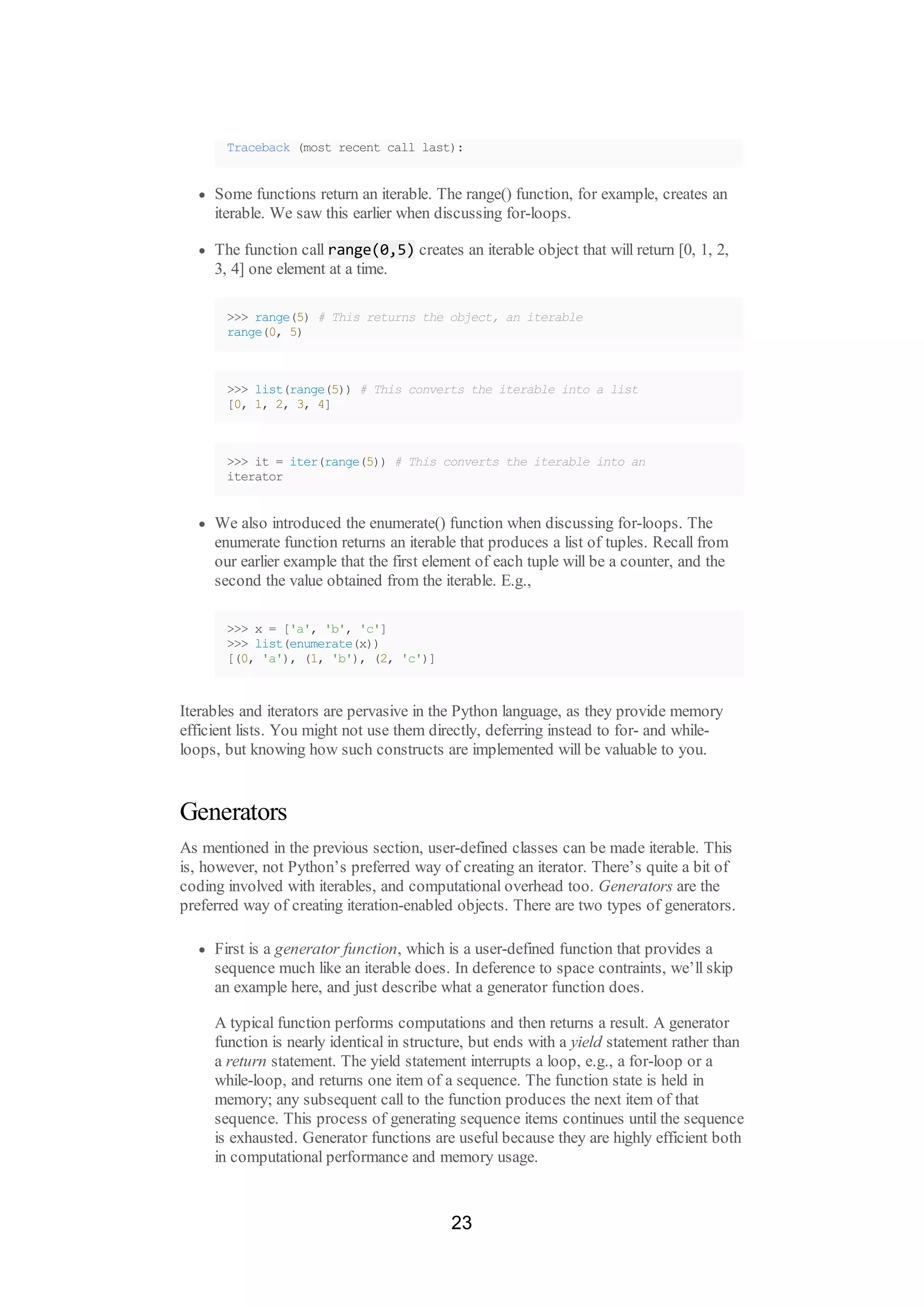 Traceback (most recent call last):
Some functions return an iterable. The range() function, for example, creates an
iterable. We saw this earlier when discussing for-loops.
The function call range(0,5) creates an iterable object that will return [0, 1, 2,
3, 4] one element at a time.
>>> range(5) # This returns the object, an iterable
range(0, 5)
>>> list(range(5)) # This converts the iterable into a list
[0, 1, 2, 3, 4]
>>> it = iter(range(5)) # This converts the iterable into an
iterator
We also introduced the enumerate() function when discussing for-loops. The
enumerate function returns an iterable that produces a list of tuples. Recall from
our earlier example that the first element of each tuple will be a counter, and the
second the value obtained from the iterable. E.g.,
>>> x = ['a', 'b', 'c']
>>> list(enumerate(x))
[(0, 'a'), (1, 'b'), (2, 'c')]
Iterables and iterators are pervasive in the Python language, as they provide memory
efficient lists. You might not use them directly, deferring instead to for- and while-
loops, but knowing how such constructs are implemented will be valuable to you.
Generators
As mentioned in the previous section, user-defined classes can be made iterable. This
is, however, not Python’s preferred way of creating an iterator. There’s quite a bit of
coding involved with iterables, and computational overhead too. Generators are the
preferred way of creating iteration-enabled objects. There are two types of generators.
First is a generator function, which is a user-defined function that provides a
sequence much like an iterable does. In deference to space contraints, we’ll skip
an example here, and just describe what a generator function does.
A typical function performs computations and then returns a result. A generator
function is nearly identical in structure, but ends with a yield statement rather than
a return statement. The yield statement interrupts a loop, e.g., a for-loop or a
while-loop, and returns one item of a sequence. The function state is held in
memory; any subsequent call to the function produces the next item of that
sequence. This process of generating sequence items continues until the sequence
is exhausted. Generator functions are useful because they are highly efficient both
in computational performance and memory usage.
23
 