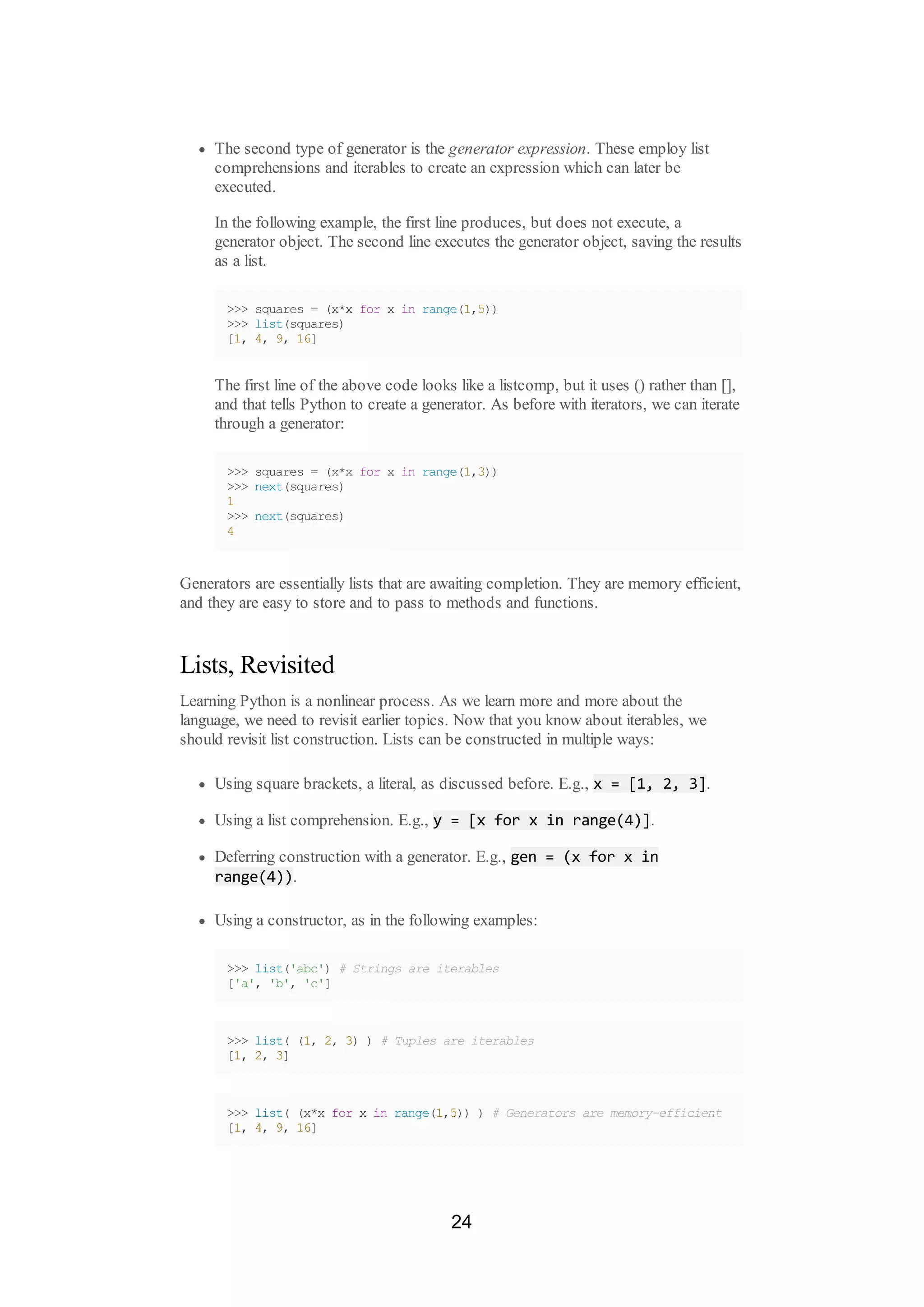 The second type of generator is the generator expression. These employ list
comprehensions and iterables to create an expression which can later be
executed.
In the following example, the first line produces, but does not execute, a
generator object. The second line executes the generator object, saving the results
as a list.
>>> squares = (x*x for x in range(1,5))
>>> list(squares)
[1, 4, 9, 16]
The first line of the above code looks like a listcomp, but it uses () rather than [],
and that tells Python to create a generator. As before with iterators, we can iterate
through a generator:
>>> squares = (x*x for x in range(1,3))
>>> next(squares)
1
>>> next(squares)
4
Generators are essentially lists that are awaiting completion. They are memory efficient,
and they are easy to store and to pass to methods and functions.
Lists, Revisited
Learning Python is a nonlinear process. As we learn more and more about the
language, we need to revisit earlier topics. Now that you know about iterables, we
should revisit list construction. Lists can be constructed in multiple ways:
Using square brackets, a literal, as discussed before. E.g., x = [1, 2, 3].
Using a list comprehension. E.g., y = [x for x in range(4)].
Deferring construction with a generator. E.g., gen = (x for x in
range(4)).
Using a constructor, as in the following examples:
>>> list('abc') # Strings are iterables
['a', 'b', 'c']
>>> list( (1, 2, 3) ) # Tuples are iterables
[1, 2, 3]
>>> list( (x*x for x in range(1,5)) ) # Generators are memory-efficient
[1, 4, 9, 16]
24
 