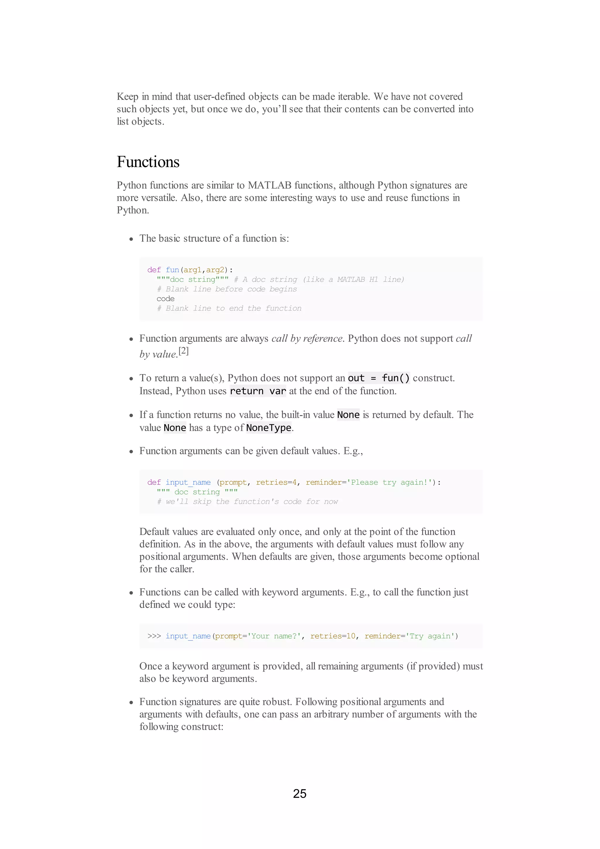 Keep in mind that user-defined objects can be made iterable. We have not covered
such objects yet, but once we do, you’ll see that their contents can be converted into
list objects.
Functions
Python functions are similar to MATLAB functions, although Python signatures are
more versatile. Also, there are some interesting ways to use and reuse functions in
Python.
The basic structure of a function is:
def fun(arg1,arg2):
"""doc string""" # A doc string (like a MATLAB H1 line)
# Blank line before code begins
code
# Blank line to end the function
Function arguments are always call by reference. Python does not support call
by value.[2]
To return a value(s), Python does not support an out = fun() construct.
Instead, Python uses return var at the end of the function.
If a function returns no value, the built-in value None is returned by default. The
value None has a type of NoneType.
Function arguments can be given default values. E.g.,
def input_name (prompt, retries=4, reminder='Please try again!'):
""" doc string """
# we'll skip the function's code for now
Default values are evaluated only once, and only at the point of the function
definition. As in the above, the arguments with default values must follow any
positional arguments. When defaults are given, those arguments become optional
for the caller.
Functions can be called with keyword arguments. E.g., to call the function just
defined we could type:
>>> input_name(prompt='Your name?', retries=10, reminder='Try again')
Once a keyword argument is provided, all remaining arguments (if provided) must
also be keyword arguments.
Function signatures are quite robust. Following positional arguments and
arguments with defaults, one can pass an arbitrary number of arguments with the
following construct:
25
 