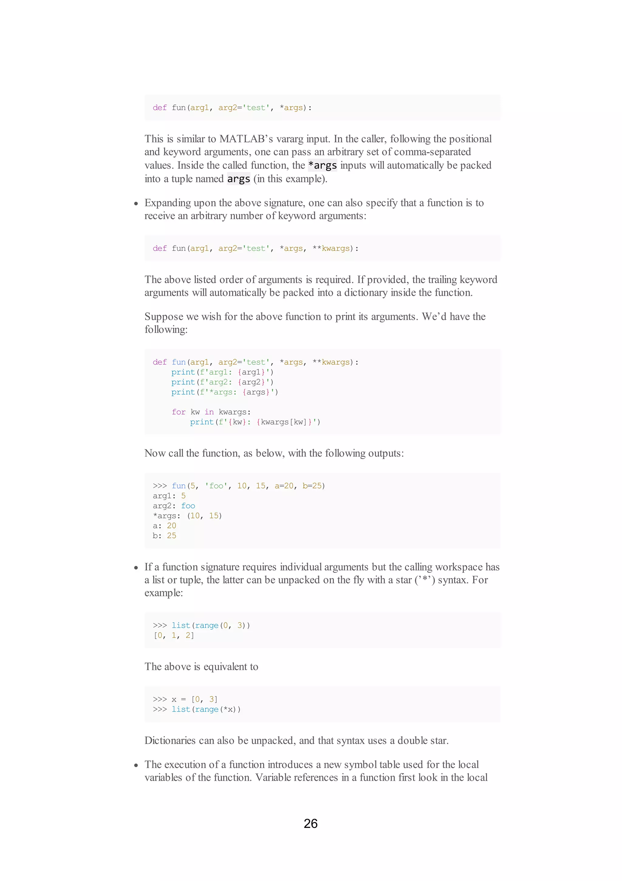 def fun(arg1, arg2='test', *args):
This is similar to MATLAB’s vararg input. In the caller, following the positional
and keyword arguments, one can pass an arbitrary set of comma-separated
values. Inside the called function, the *args inputs will automatically be packed
into a tuple named args (in this example).
Expanding upon the above signature, one can also specify that a function is to
receive an arbitrary number of keyword arguments:
def fun(arg1, arg2='test', *args, **kwargs):
The above listed order of arguments is required. If provided, the trailing keyword
arguments will automatically be packed into a dictionary inside the function.
Suppose we wish for the above function to print its arguments. We’d have the
following:
def fun(arg1, arg2='test', *args, **kwargs):
print(f'arg1: {arg1}')
print(f'arg2: {arg2}')
print(f'*args: {args}')
for kw in kwargs:
print(f'{kw}: {kwargs[kw]}')
Now call the function, as below, with the following outputs:
>>> fun(5, 'foo', 10, 15, a=20, b=25)
arg1: 5
arg2: foo
*args: (10, 15)
a: 20
b: 25
If a function signature requires individual arguments but the calling workspace has
a list or tuple, the latter can be unpacked on the fly with a star (’*’) syntax. For
example:
>>> list(range(0, 3))
[0, 1, 2]
The above is equivalent to
>>> x = [0, 3]
>>> list(range(*x))
Dictionaries can also be unpacked, and that syntax uses a double star.
The execution of a function introduces a new symbol table used for the local
variables of the function. Variable references in a function first look in the local
26
 