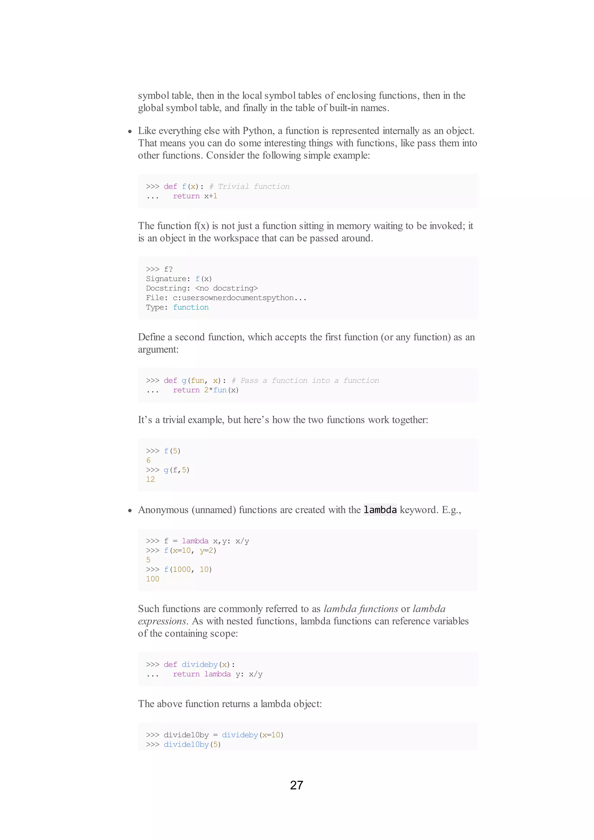 symbol table, then in the local symbol tables of enclosing functions, then in the
global symbol table, and finally in the table of built-in names.
Like everything else with Python, a function is represented internally as an object.
That means you can do some interesting things with functions, like pass them into
other functions. Consider the following simple example:
>>> def f(x): # Trivial function
... return x+1
The function f(x) is not just a function sitting in memory waiting to be invoked; it
is an object in the workspace that can be passed around.
>>> f?
Signature: f(x)
Docstring: <no docstring>
File: c:usersownerdocumentspython...
Type: function
Define a second function, which accepts the first function (or any function) as an
argument:
>>> def g(fun, x): # Pass a function into a function
... return 2*fun(x)
It’s a trivial example, but here’s how the two functions work together:
>>> f(5)
6
>>> g(f,5)
12
Anonymous (unnamed) functions are created with the lambda keyword. E.g.,
>>> f = lambda x,y: x/y
>>> f(x=10, y=2)
5
>>> f(1000, 10)
100
Such functions are commonly referred to as lambda functions or lambda
expressions. As with nested functions, lambda functions can reference variables
of the containing scope:
>>> def divideby(x):
... return lambda y: x/y
The above function returns a lambda object:
>>> divide10by = divideby(x=10)
>>> divide10by(5)
27
 