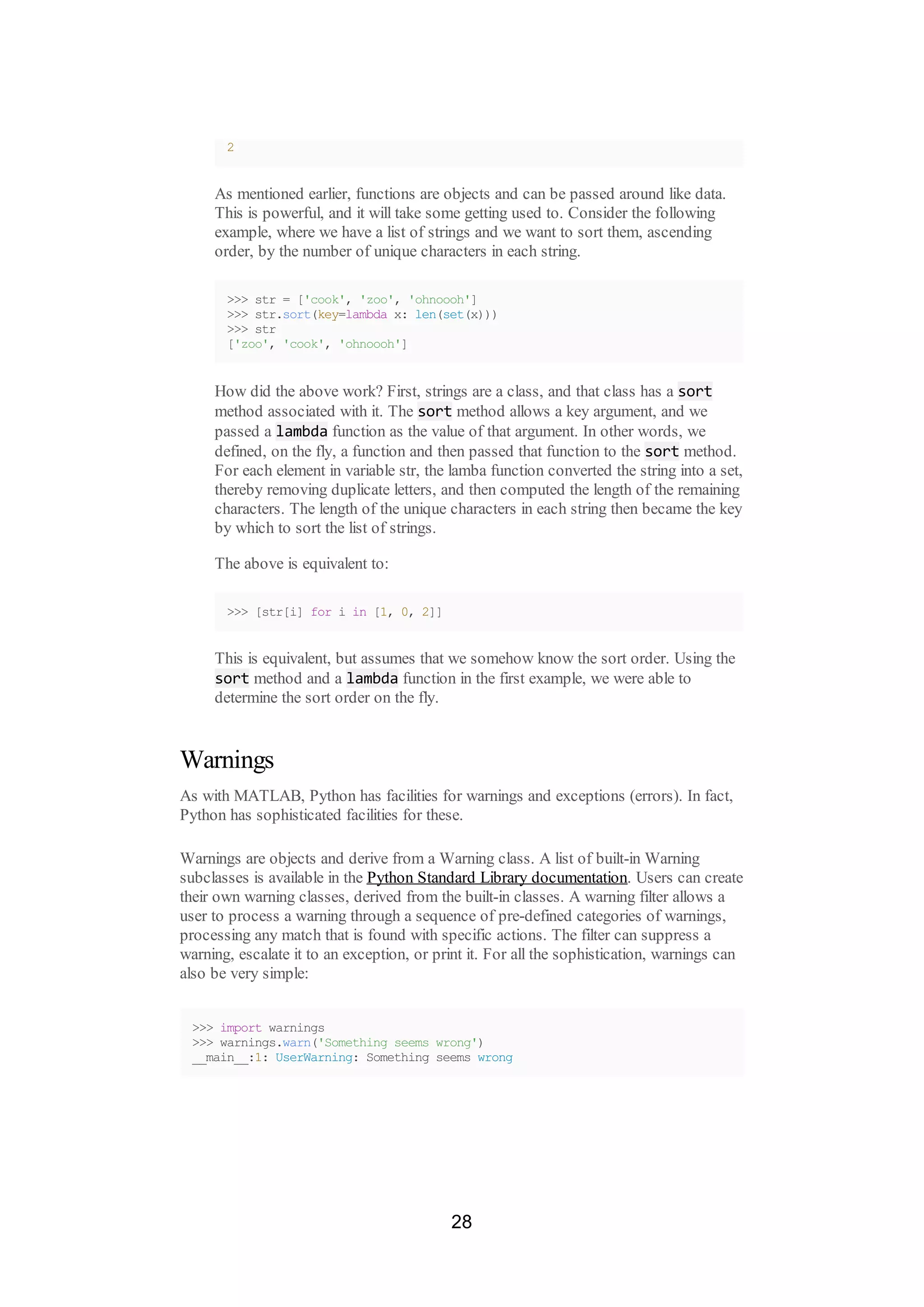 2
As mentioned earlier, functions are objects and can be passed around like data.
This is powerful, and it will take some getting used to. Consider the following
example, where we have a list of strings and we want to sort them, ascending
order, by the number of unique characters in each string.
>>> str = ['cook', 'zoo', 'ohnoooh']
>>> str.sort(key=lambda x: len(set(x)))
>>> str
['zoo', 'cook', 'ohnoooh']
How did the above work? First, strings are a class, and that class has a sort
method associated with it. The sort method allows a key argument, and we
passed a lambda function as the value of that argument. In other words, we
defined, on the fly, a function and then passed that function to the sort method.
For each element in variable str, the lamba function converted the string into a set,
thereby removing duplicate letters, and then computed the length of the remaining
characters. The length of the unique characters in each string then became the key
by which to sort the list of strings.
The above is equivalent to:
>>> [str[i] for i in [1, 0, 2]]
This is equivalent, but assumes that we somehow know the sort order. Using the
sort method and a lambda function in the first example, we were able to
determine the sort order on the fly.
Warnings
As with MATLAB, Python has facilities for warnings and exceptions (errors). In fact,
Python has sophisticated facilities for these.
Warnings are objects and derive from a Warning class. A list of built-in Warning
subclasses is available in the Python Standard Library documentation. Users can create
their own warning classes, derived from the built-in classes. A warning filter allows a
user to process a warning through a sequence of pre-defined categories of warnings,
processing any match that is found with specific actions. The filter can suppress a
warning, escalate it to an exception, or print it. For all the sophistication, warnings can
also be very simple:
>>> import warnings
>>> warnings.warn('Something seems wrong')
__main__:1: UserWarning: Something seems wrong
28
 