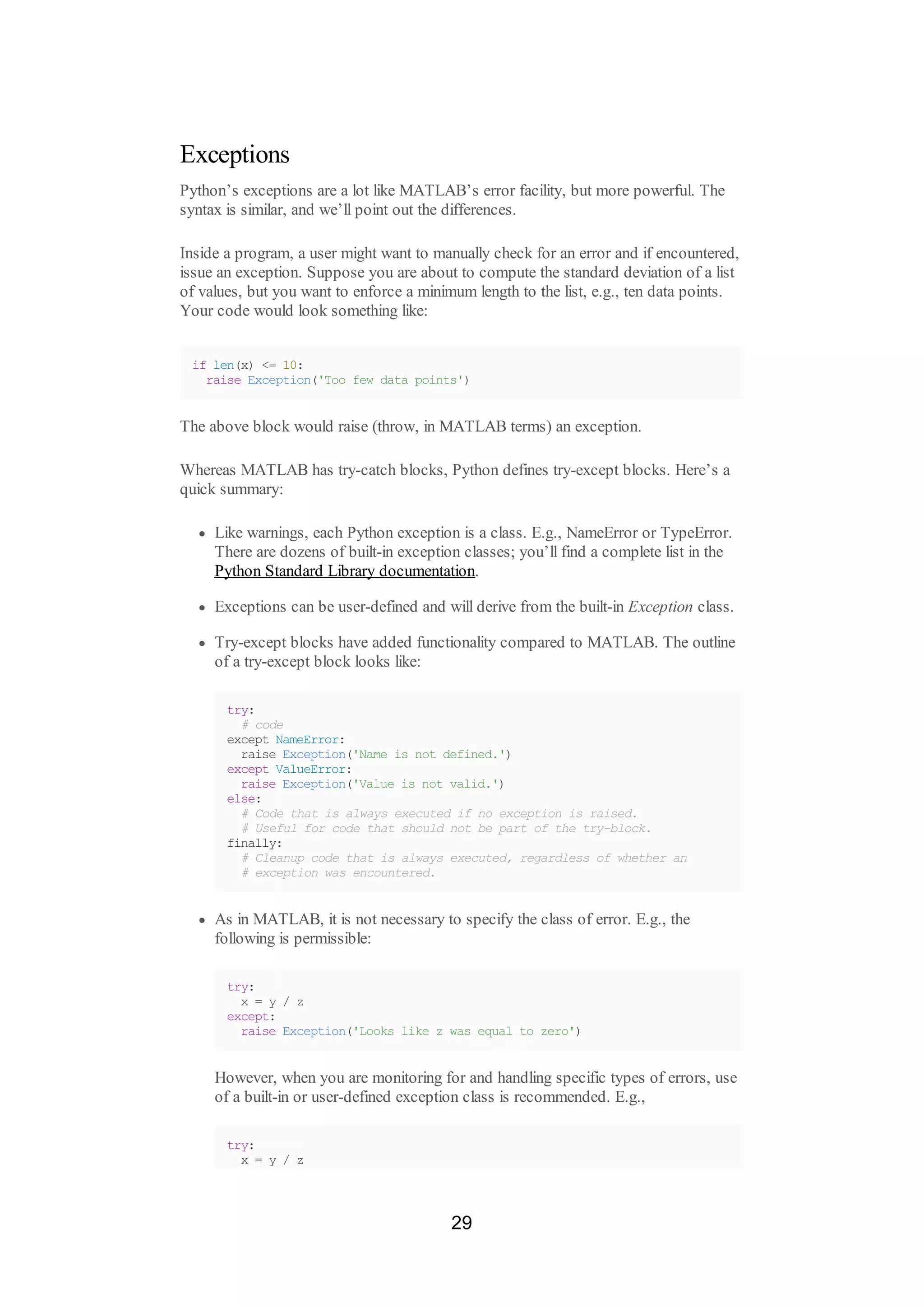 Exceptions
Python’s exceptions are a lot like MATLAB’s error facility, but more powerful. The
syntax is similar, and we’ll point out the differences.
Inside a program, a user might want to manually check for an error and if encountered,
issue an exception. Suppose you are about to compute the standard deviation of a list
of values, but you want to enforce a minimum length to the list, e.g., ten data points.
Your code would look something like:
if len(x) <= 10:
raise Exception('Too few data points')
The above block would raise (throw, in MATLAB terms) an exception.
Whereas MATLAB has try-catch blocks, Python defines try-except blocks. Here’s a
quick summary:
Like warnings, each Python exception is a class. E.g., NameError or TypeError.
There are dozens of built-in exception classes; you’ll find a complete list in the
Python Standard Library documentation.
Exceptions can be user-defined and will derive from the built-in Exception class.
Try-except blocks have added functionality compared to MATLAB. The outline
of a try-except block looks like:
try:
# code
except NameError:
raise Exception('Name is not defined.')
except ValueError:
raise Exception('Value is not valid.')
else:
# Code that is always executed if no exception is raised.
# Useful for code that should not be part of the try-block.
finally:
# Cleanup code that is always executed, regardless of whether an
# exception was encountered.
As in MATLAB, it is not necessary to specify the class of error. E.g., the
following is permissible:
try:
x = y / z
except:
raise Exception('Looks like z was equal to zero')
However, when you are monitoring for and handling specific types of errors, use
of a built-in or user-defined exception class is recommended. E.g.,
try:
x = y / z
29
 
