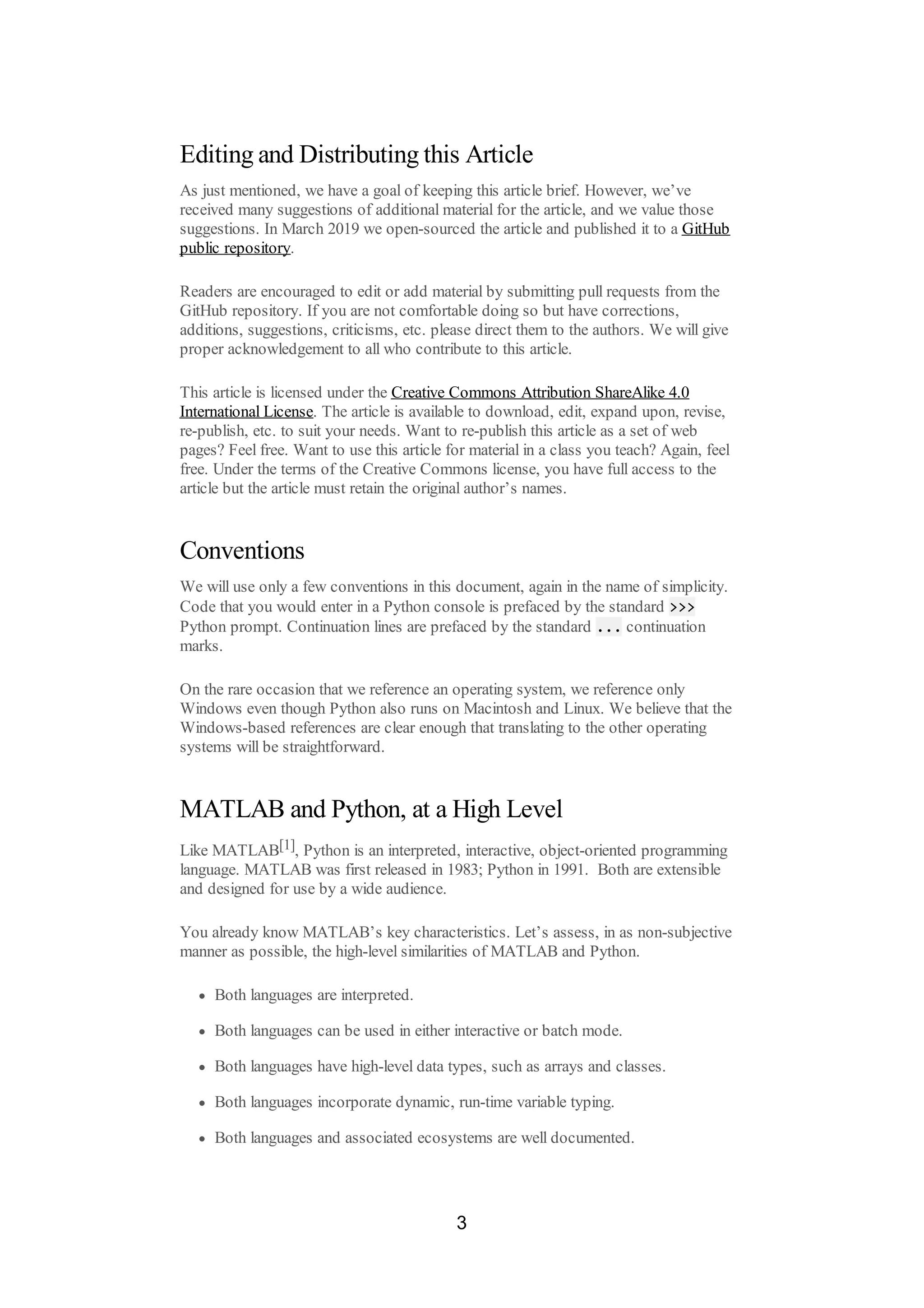 Editing and Distributing this Article
As just mentioned, we have a goal of keeping this article brief. However, we’ve
received many suggestions of additional material for the article, and we value those
suggestions. In March 2019 we open-sourced the article and published it to a GitHub
public repository.
Readers are encouraged to edit or add material by submitting pull requests from the
GitHub repository. If you are not comfortable doing so but have corrections,
additions, suggestions, criticisms, etc. please direct them to the authors. We will give
proper acknowledgement to all who contribute to this article.
This article is licensed under the Creative Commons Attribution ShareAlike 4.0
International License. The article is available to download, edit, expand upon, revise,
re-publish, etc. to suit your needs. Want to re-publish this article as a set of web
pages? Feel free. Want to use this article for material in a class you teach? Again, feel
free. Under the terms of the Creative Commons license, you have full access to the
article but the article must retain the original author’s names.
Conventions
We will use only a few conventions in this document, again in the name of simplicity.
Code that you would enter in a Python console is prefaced by the standard >>>
Python prompt. Continuation lines are prefaced by the standard ... continuation
marks.
On the rare occasion that we reference an operating system, we reference only
Windows even though Python also runs on Macintosh and Linux. We believe that the
Windows-based references are clear enough that translating to the other operating
systems will be straightforward.
MATLAB and Python, at a High Level
Like MATLAB[1], Python is an interpreted, interactive, object-oriented programming
language. MATLAB was first released in 1983; Python in 1991. Both are extensible
and designed for use by a wide audience.
You already know MATLAB’s key characteristics. Let’s assess, in as non-subjective
manner as possible, the high-level similarities of MATLAB and Python.
Both languages are interpreted.
Both languages can be used in either interactive or batch mode.
Both languages have high-level data types, such as arrays and classes.
Both languages incorporate dynamic, run-time variable typing.
Both languages and associated ecosystems are well documented.
3
 