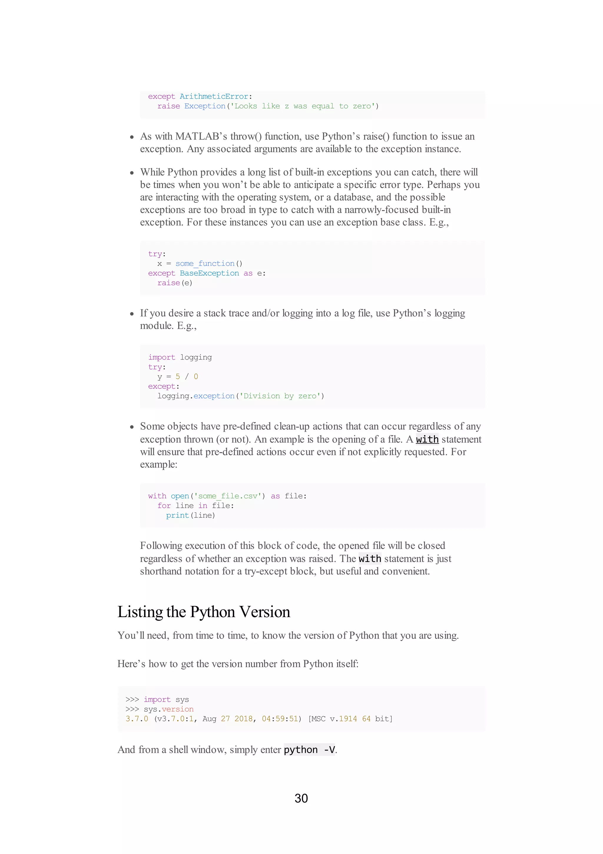 except ArithmeticError:
raise Exception('Looks like z was equal to zero')
As with MATLAB’s throw() function, use Python’s raise() function to issue an
exception. Any associated arguments are available to the exception instance.
While Python provides a long list of built-in exceptions you can catch, there will
be times when you won’t be able to anticipate a specific error type. Perhaps you
are interacting with the operating system, or a database, and the possible
exceptions are too broad in type to catch with a narrowly-focused built-in
exception. For these instances you can use an exception base class. E.g.,
try:
x = some_function()
except BaseException as e:
raise(e)
If you desire a stack trace and/or logging into a log file, use Python’s logging
module. E.g.,
import logging
try:
y = 5 / 0
except:
logging.exception('Division by zero')
Some objects have pre-defined clean-up actions that can occur regardless of any
exception thrown (or not). An example is the opening of a file. A with statement
will ensure that pre-defined actions occur even if not explicitly requested. For
example:
with open('some_file.csv') as file:
for line in file:
print(line)
Following execution of this block of code, the opened file will be closed
regardless of whether an exception was raised. The with statement is just
shorthand notation for a try-except block, but useful and convenient.
Listing the Python Version
You’ll need, from time to time, to know the version of Python that you are using.
Here’s how to get the version number from Python itself:
>>> import sys
>>> sys.version
3.7.0 (v3.7.0:1, Aug 27 2018, 04:59:51) [MSC v.1914 64 bit]
And from a shell window, simply enter python -V.
30
 