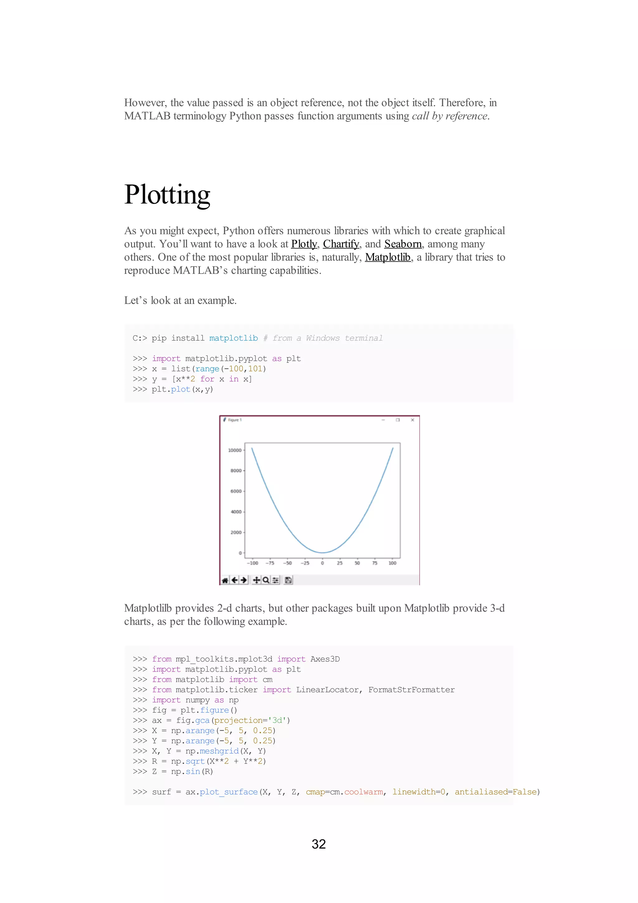 However, the value passed is an object reference, not the object itself. Therefore, in
MATLAB terminology Python passes function arguments using call by reference.
Plotting
As you might expect, Python offers numerous libraries with which to create graphical
output. You’ll want to have a look at Plotly, Chartify, and Seaborn, among many
others. One of the most popular libraries is, naturally, Matplotlib, a library that tries to
reproduce MATLAB’s charting capabilities.
Let’s look at an example.
C:> pip install matplotlib # from a Windows terminal
>>> import matplotlib.pyplot as plt
>>> x = list(range(-100,101)
>>> y = [x**2 for x in x]
>>> plt.plot(x,y)
Matplotlilb provides 2-d charts, but other packages built upon Matplotlib provide 3-d
charts, as per the following example.
>>> from mpl_toolkits.mplot3d import Axes3D
>>> import matplotlib.pyplot as plt
>>> from matplotlib import cm
>>> from matplotlib.ticker import LinearLocator, FormatStrFormatter
>>> import numpy as np
>>> fig = plt.figure()
>>> ax = fig.gca(projection='3d')
>>> X = np.arange(-5, 5, 0.25)
>>> Y = np.arange(-5, 5, 0.25)
>>> X, Y = np.meshgrid(X, Y)
>>> R = np.sqrt(X**2 + Y**2)
>>> Z = np.sin(R)
>>> surf = ax.plot_surface(X, Y, Z, cmap=cm.coolwarm, linewidth=0, antialiased=False)
32
 