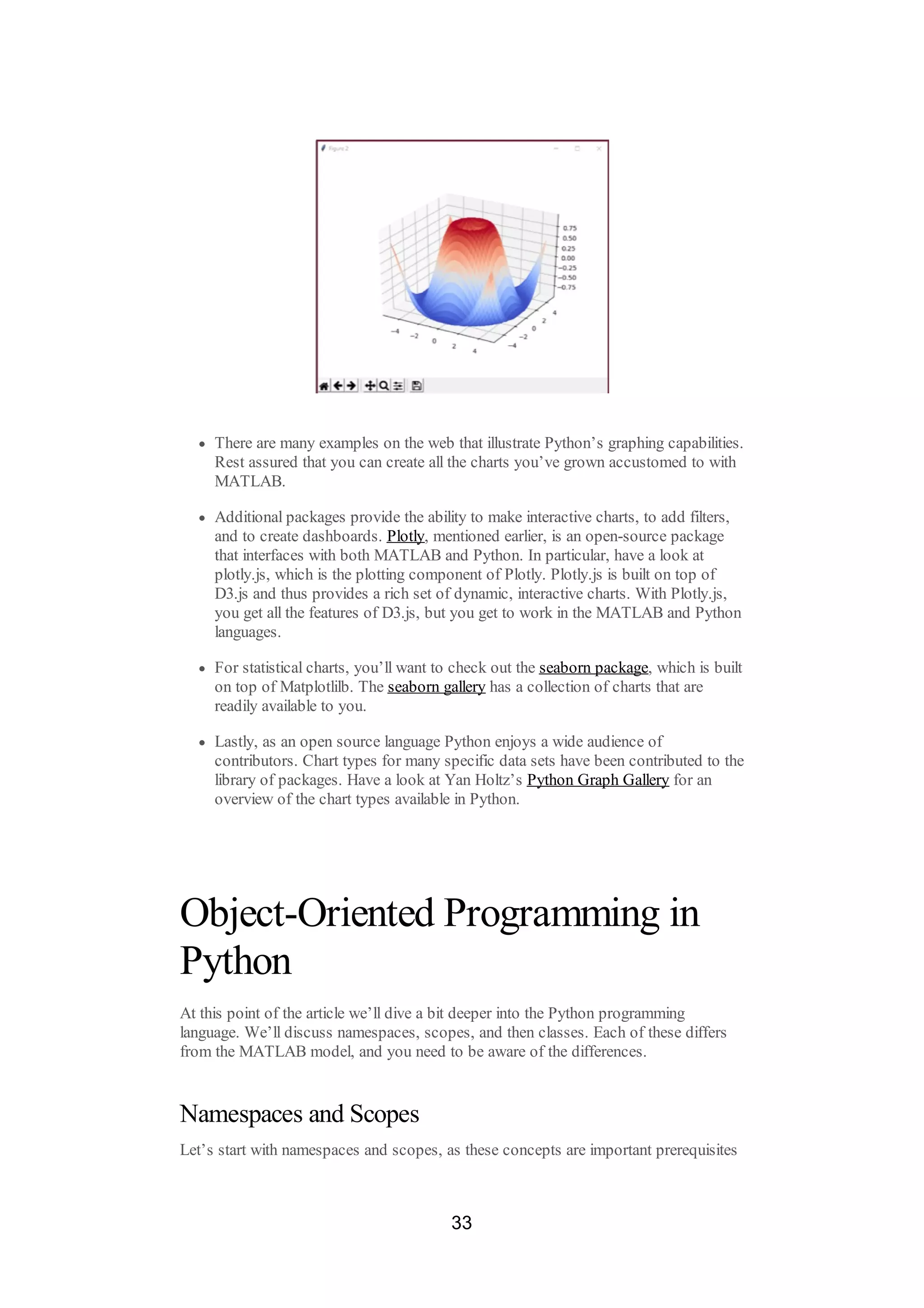 There are many examples on the web that illustrate Python’s graphing capabilities.
Rest assured that you can create all the charts you’ve grown accustomed to with
MATLAB.
Additional packages provide the ability to make interactive charts, to add filters,
and to create dashboards. Plotly, mentioned earlier, is an open-source package
that interfaces with both MATLAB and Python. In particular, have a look at
plotly.js, which is the plotting component of Plotly. Plotly.js is built on top of
D3.js and thus provides a rich set of dynamic, interactive charts. With Plotly.js,
you get all the features of D3.js, but you get to work in the MATLAB and Python
languages.
For statistical charts, you’ll want to check out the seaborn package, which is built
on top of Matplotlilb. The seaborn gallery has a collection of charts that are
readily available to you.
Lastly, as an open source language Python enjoys a wide audience of
contributors. Chart types for many specific data sets have been contributed to the
library of packages. Have a look at Yan Holtz’s Python Graph Gallery for an
overview of the chart types available in Python.
Object-Oriented Programming in
Python
At this point of the article we’ll dive a bit deeper into the Python programming
language. We’ll discuss namespaces, scopes, and then classes. Each of these differs
from the MATLAB model, and you need to be aware of the differences.
Namespaces and Scopes
Let’s start with namespaces and scopes, as these concepts are important prerequisites
33
 