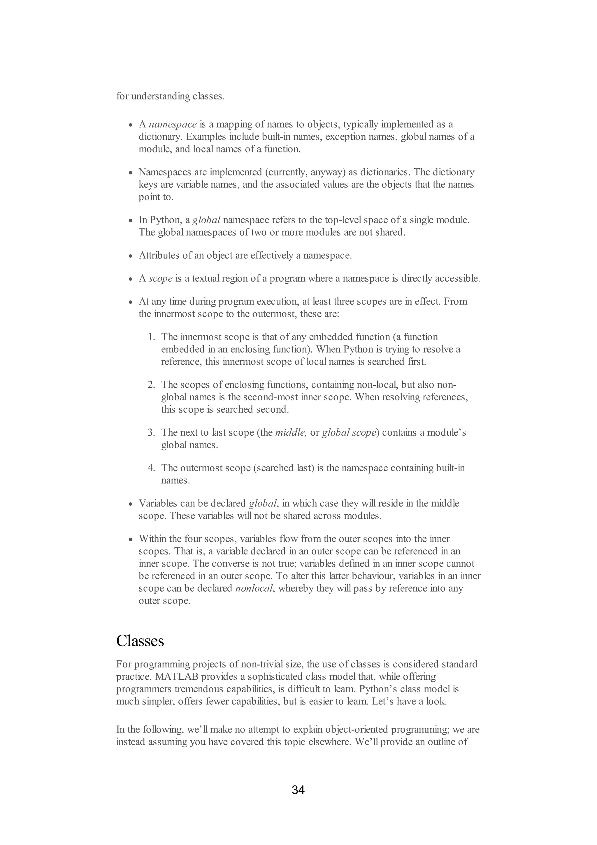 for understanding classes.
A namespace is a mapping of names to objects, typically implemented as a
dictionary. Examples include built-in names, exception names, global names of a
module, and local names of a function.
Namespaces are implemented (currently, anyway) as dictionaries. The dictionary
keys are variable names, and the associated values are the objects that the names
point to.
In Python, a global namespace refers to the top-level space of a single module.
The global namespaces of two or more modules are not shared.
Attributes of an object are effectively a namespace.
A scope is a textual region of a program where a namespace is directly accessible.
At any time during program execution, at least three scopes are in effect. From
the innermost scope to the outermost, these are:
1. The innermost scope is that of any embedded function (a function
embedded in an enclosing function). When Python is trying to resolve a
reference, this innermost scope of local names is searched first.
2. The scopes of enclosing functions, containing non-local, but also non-
global names is the second-most inner scope. When resolving references,
this scope is searched second.
3. The next to last scope (the middle, or global scope) contains a module’s
global names.
4. The outermost scope (searched last) is the namespace containing built-in
names.
Variables can be declared global, in which case they will reside in the middle
scope. These variables will not be shared across modules.
Within the four scopes, variables flow from the outer scopes into the inner
scopes. That is, a variable declared in an outer scope can be referenced in an
inner scope. The converse is not true; variables defined in an inner scope cannot
be referenced in an outer scope. To alter this latter behaviour, variables in an inner
scope can be declared nonlocal, whereby they will pass by reference into any
outer scope.
Classes
For programming projects of non-trivial size, the use of classes is considered standard
practice. MATLAB provides a sophisticated class model that, while offering
programmers tremendous capabilities, is difficult to learn. Python’s class model is
much simpler, offers fewer capabilities, but is easier to learn. Let’s have a look.
In the following, we’ll make no attempt to explain object-oriented programming; we are
instead assuming you have covered this topic elsewhere. We’ll provide an outline of
34
 